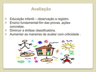 Avaliação
 Educação infantil – observação e registro
 Ensino fundamental-fim das provas ,ações
concretas.
 Diminuir a ênfase classificatória.
 Aumentar as maneiras de avaliar com criticidade .
 