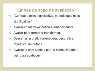 Linhas de ação na avaliação
 “Conteúdo mais significativo, metodologia mais
significativa.”
 Avaliação reflexiva, critica e emancipadora.
 Avaliar para formar e transformar.
 Descartar a pratica alienadora, decorativa,
repetitiva, autoritária.
 Avaliação com sentido para o conhecimento e
agir para conhecer.
 