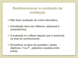Redimensionar o conteúdo da
avaliação
 Não fazer avaliação de cunho decorativo.
 A Avaliação deve ser reflexiva, relacional e
compreensiva.
 A avaliação é o reflexo daquilo que é essencial
na área do conhecimento .
 Diversificar os tipos de questões ( testes
objetivos, V ou F , palavras cruzadas entre
outras.
 
