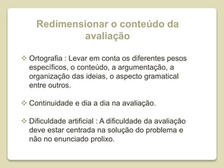 Redimensionar o conteúdo da
avaliação
 Ortografia : Levar em conta os diferentes pesos
específicos, o conteúdo, a argumentação, a
organização das ideias, o aspecto gramatical
entre outros.
 Continuidade e dia a dia na avaliação.
 Dificuldade artificial : A dificuldade da avaliação
deve estar centrada na solução do problema e
não no enunciado prolixo.
 
