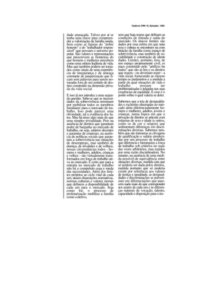 Caderno CRH 19, Salvador, 1993
dade ameaçada. Talvez por aí se
tenha uma chave para compreen-
der a valorização da família unida,
bem como as figuras do "pobre
honesto" e do "trabalhador respon-
sável" que povoam o universo po-
pular. São valores e representações
que prescrevem as fronteiras do
que homens e mulheres percebem
como uma ordem legítima de vida.
Mas que também podem ser toma-
dos como sinais de uma experiên-
cia de insegurança e de ameaça
constante de pauperização que fi-
cam sem palavras para serem no-
meadas fora de um sentido de des-
tino construído na dimensão priva-
da da vida social.
E isso já nos introduz a uma segun-
da questão. Sabe-se que as necessi-
dades da sobrevivência terminam
por mobilizar todos os membros
familiares para o mercado de tra-
balho. Isso pode parecer uma
obviedade, tal a evidência dos fa-
tos. Mas há nisso algo mais do que
uma simples trivialidade. Pois na
ausência de direitos que garantam
poder de barganha no mercado de
trabalho, ou seja, salários decentes
e garantias de emprego, na ausên-
cia de políticas sociais que garan-
tam a sobrevivência nas situações
de desemprego, mas também de
doença, de invalidez e de velhice,
nessas circunstâncias todos - ho-
mens e mulheres, adultos, crianças
e velhos - são virtualmente trans-
formados em força de trabalho ati-
va no mercado. É certo que para a
entrada no mercado de trabalho
não há a compulsão cega e muda
das necessidades. Além dos limi-
tes próprios ao ciclo vital de cada
um, atuam disposições normativas,
normas culturais e valores morais
que definem a disponibilidade de
cada um para o mercado. Seja
como for, o processo de
proletarização mobiliza a família
como coletivo,
sem que haja regras que definam as
condições de entrada e saída do
mercado. Os únicos limites são
dados por essa esfera em que natu
reza e cultura se encontram na cons
tituição da família como espaço de
sobrevivência, mas também de so-
ciabilidade e construção de identi
dades. Limites, portanto, fora, de
um espaço propriamente civil, es
paço construído pelo "artifício hu
mano" que são as leis e os direitos
que regem - ou deveriam reger - a
vida social, fornecendo ao mesmo
tempo os parâmetros e a medida a
partir da qual situações de vida e
trabalho possam ser
problematizadas e julgadas nas suas
exigências de equidade. E esse é o
ponto sobre o qualvaleria sedeter.
Sabemos que a teia de desigualda-
des e exclusões plasmadas no mer-
cado afeta diferenciadamente ho-
mens e mulheres, adultos, jovens e
crianças, numa lógica em que a
privação de direitos se articula com
estigmas de sexo e idade (e outros,
como os de cor e origem) que
sedimentam diferenças em discri-
minações diversas. Sabemos tam-
bém que são inúmeras as clivagens
de qualificação e salário produzi-
das por um processo de trabalho
que diferencia e hierarquiza a força
de trabalho sob critérios no mais
das vezes arbitrários, mas regidos
por uma razão disciplinadora. No
entanto, na ausência de uma medi-
da possível de equivalência entre
situações diversas, medida esta que
só poderia ser dada pelos direitos,
medida portanto que só poderia
existir por referência aos valores
de justiça e igualdade, as desigual-
dades e discriminações se pulveri-
zam em diferenciações que pare-
cem nada mais do que corresponder
aos azares de cada um e às diferen-
ças naturais de vocação, talento,
capacidadeedisposiçãoparaotra-
 