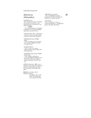 CadernoCRH19,Salvador,1993
Referências
bibliográficas
CALDEIRA, Teresa.
1984 A política dos outros. O cotidiano
dos moradores da periferia e o que
pensam do poder e dos poderosos. São
Paulo: Brasiliense.
TROYANNO, Annez Andraus.
1991 Flexibilidade do emprego
assalariado. São Paulo em Perspectiva,
São Paulo, n.5, p.84-95, abr./jun.
ZALUAR.Alba.
1985 A máquina e a revolta: as
organizações populares e o significado da
pobreza. São Paulo: Brasiliense.
21
1991 Direitos humanos ou "privilégio"
de bandidos? Novos Estudos CEBRAP.
São Paulo, n.30, p.162-174, jul.
CHAUÍ, Marilena. 1987 Conformismo e
resistência: aspectos da cultura popular
no Brasil. 2.ed. São Paulo: Brasiliense.
CARVALHO, Rui Castro, SCHMIT,
Hubert.
1990 O fordismo está vivo no Brasil.
Novos Estudos CEBRAP, São Paulo,
n.27,p.l48-156, jul.
DA MATTA, Roberto.
1987 A casa e a rua: espaço,
cidadania, mulher e morte no Brasil. São
Paulo: Brasiliense.
GUIMARÃES, Antonio Sergio, CASTRO,
Nadya Araujo.
1990 Trabalho, sindicalismo e
reconversão industrial no Brasil dos anos
90. Lua Nova. Revista de Cultura e
Política, São Paulo, n.22, p.207-228,
dez.
MONTES, Maria Lúcia. 1983 Lazer e
ideologia: a representa-ção do social e do
político na cultura popular. São Paulo:
Tese (Doutorado) Universidade de São
Paulo.
TELLES, Vera da Silva. 1992 A
cidadania inexistente:
incivilidade e pobreza. São
Paulo: Tese (Doutorado)
Universidade de São Paulo.
 