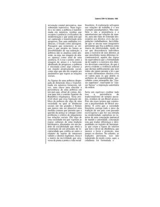 Caderno CRH 19, Salvador, 1993
tervenção estatal preventiva, mas
sobretudo repressiva. Num regis-
tro e no outro, a pobreza é transfor-
mada em natureza, resíduo que
escapou à potência civilizadora da
modernização e que ainda tem que
ser capturado e transformado pelo
progresso. Nas suas múltiplas evi-
dências, é fixada como paisagem.
Paisagem que rememora as ori-
gens e que projeta no futuro as
possibilidades de sua redenção, a
pobreza não se atualiza como pre-
sente, ou seja, nas imagens do atra-
so, aparece como sinal de uma
ausência. E é esse o ponto: entre a
imagem do atraso e o horizonte
idealizado do progresso, a pobreza
é encenada como algo externo a
um mundo propriamente social,
como algo que não diz respeito aos
parâmetros que regem as relações
sociais.
As figuras de uma pobreza despo-
jada de dimensão ética e transfor-
mada em natureza fornecem, tal-
vez, uma chave para elucidar a
persistência de uma pobreza em
um país que, afinal de contas, dei-
xou para trás o estreito figurino da
Republica oligárquica. Seria pos-
sível dizer que essa figuração pú-
blica da pobreza diz algo de uma
sociedade na qual as distâncias
sociais são tão grandes e brutais
que parece não ser plausível uma
medida comum que permita que a
questão da justiça se coloque como
problema e critério de julgamento
nas relações sociais. Diz algo de
uma sociedade em que vigoram as
regras culturais de uma tradição
hierárquica, plasmadas em um pa-
drão de sociabilidade que obsta a
construção de um princípio de re-
ciprocidade que confira ao outro o
estatuto de sujeito de interesses
válidos e direitos legítimos. Essa é
a matriz da incivilidade que atra-
vessa de ponta a ponta a vida social
brasileira. A exploração selvagem
nas relações de trabalho é o seu
exemplo paradigmático. Mas tam-
bém o são a prepotência e o
autoritarismo nas relações de man-
do, para não falar do reiterado des-
respeito aos direitos civis das po-
pulações trabalhadoras. Incivilida-
de que se ancora num imaginário
persistente que fixa a pobreza como
marca da inferioridade, modo de
ser que descredencia indivíduos
para o exercício de seus direitos, já
que percebidos numa diferença in-
comensurável, aquém das regras
da equivalência que a formalidade
da lei supõe e o exercício dos direi-
tos deveriam concretizar, do que é
prova evidente a violência policial
que declara publicamente que nem
todos são iguais perante a lei e que
os mais elementares direitos civis
só valem para os que detém os
atributos de respeitabilidade, per-
cebidos como monopólio das "clas-
ses superiores", reservando às "clas-
ses baixas" a imposição autoritária
da ordem.
Seria um equívoco creditar tudo
isso a persistência de
tradicionalismo de tempos passa-
dos, resíduos de um Brasil arcaico.
Pois são esses termos que constro-
em a peculiaridade do Brasil mo-
derno. É certo que a sociedade
brasileira carrega todo o peso da
tradição de um país com passado
escravagista e que fez sua entrada
na modernidade capitalista no in-
terior de uma concepção patriarcal
de mando e autoridade, concepção
esta que traduz diferenças e desi-
gualdades no registro de hierarqui-
as que criam a figura do inferior
que tem o dever da obediência, que
merece o favor e proteção, mas
jamais os direitos. No entanto, se
tradições persistem, isso não
independe do modo como, aqui, a
cidadania foi formulada e
 