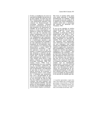 CadernoCRH19,Salvador,1993
E disso, as tendências em curso no
mercado de trabalho são provam ais
do que evidente. No início dos anos
80, o fortalecimento dos sindicatos
e das organizações operárias, num
contexto de democratização da
sociedade brasileira, tornaram
inviável a manutenção de um pa-
drão despótico de organização do
trabalho, de tal modo que as em-
presas se viram constrangidas a se
abrirem às gráfica de negociação.
Mas isso não foi suficiente para
atingir trabalhadores fora da área
de atuação dos sindicatos mais ati-
vos, trabalhadores que experimen-
tam periférica ou intermitentemen-
te a mobilização operária e que
vivem circunstâncias de trabalho e
de vida subtraídas do poder de in-
terpelação da reivindicação sindi-
cal. E tampouco foi suficiente para
democratizar o espaço fabril. O
autoritarismo permanece, o arbí-
trio patronal e mais do que fre-
quente e as práticas de negociação
não chegaram a redefinir um pa-
drão de gestão da força de trabalho,
regido pelo controle disciplinar,
pela contenção dos salários em es-
calas sempre muito baixas e pela
prática rotineira da rotatividade
(Carvalho, Schimith, 1990; Gui-
marães, Castro, 1990). Com o
aprofundamento da crise econômi-
ca, há exemplos conhecidos de
empresas que retrocederam na aber-
tura às negociações e há indicações
de que para se ajustar às circuns-
tancias adversas da economia, o
desemprego ainda é, como sempre
foi, a estratégia que predomina,
mas com a peculiaridade de que
vem se associando, cada vez mais,
ao uso crescente de mão de obra
fora dos padrões convencionais de
contrato, seja pelo emprego sem
vínculo legal de trabalho, seja pela
prática da subcontratação, seja ain-
da pelo uso do trabalho temporário
em atividades ligadas à produção.
São esses os termos pelos quais
vem sendo aplicada a chamada
flexibilização do trabalho, modo
de escapar da pressão sindical, de
se liberar dos custos trabalhistas e
ampliar ainda mais a autonomia
nas práticas de demissão (Cf.
Troyanno, 1991.
E isso já nos introduz ao núcleo
mesmo da questão. Pois essa soci-
edade civil por assim dizer
inacabada, se projeta por inteiro na
pauperização que define o hori-
zonte mais do que provável de
parcelas majoritárias aos trabalha-
dores integrados no mercado de
trabalho. Com exceção talvez de
um segmento mais qualificado,
mais valorizado e mais preservado
em seus empregos, uma ampla
maioria dos trabalhadores tem uma
trajetória regida pela insegurança,
pela instabilidade e mesmo preca-
riedade nos vínculos que chegam a
estabelecer com o trabalho1
. São
trabalhadores que transitam o tem-
po todo entre empresas diferentes,
que permanecem muito pouco tem-
po nos empregos que conseguem,
que têm, por isso mesmo, poucas
chances de se fixar em profissões
ou ocupações definidas e que estão
sempre, real ou virtualmente,
tangenciando o mercado informal
através do trabalho irregular e pre-
cário como alternativa de sobrevi-
vência nas circunstâncias de de-
semprego prolongado. O que cha-
ma a atenção nisso tudo é a vigên-
cia de um padrão de funcionamen-
to do mercado de trabalho que não
1. As questões apresentadas a seguir, bem
como a base empírica que as sustenta, foram
apresentadas e desenvolvidas in: TELLES,
Vera da Silva. A cidadania inexistente: inci-
vilidade e pobreza. São Paulo: Tese (Douto-
rado) Universidade de São Paulo, 1992.
 