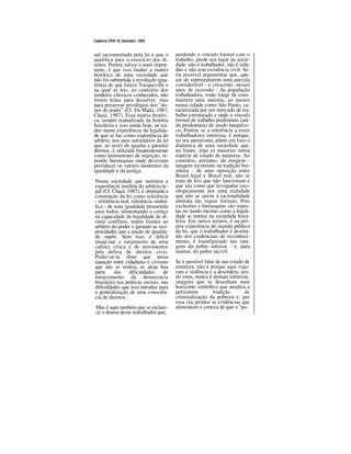 Caderno CRH 19, Salvador, 1993
nal sacramentado pela lei e que o
qualifica para o exercício dos di-
reitos. Porém, talvez o mais impor-
tante, é que isso traduz a matriz
histórica de uma sociedade que
não foi submetida à revolução igua-
litária de que falava Tocqueville e
na qual as leis, ao contrário dos
modelos clássicos conhecidos, não
foram feitas para dissolver, mas
para preservar privilégios dos "do-
nos do poder" (Cf. Da Matta, 1987;
Chauí, 1987). Essa matriz históri-
ca, sempre reatualizada na história
brasileira e isso ainda hoje, se tra-
duz numa experiência da legalida-
de que se faz como experiência do
arbítrio, nos usos autoritários da lei
que, ao invés de igualar e garantir
direitos, é utilizada freqüentemente
como instrumento de sujeição, re-
pondo hierarquias onde deveriam
prevalecer os valores modernos da
igualdade e da justiça.
Numa sociedade que instituiu a
experiência insólita do arbítrio le-
gal (Cf. Chauí, 1987), é obstruída a
construção da lei como referência
- referência real, referência simbó-
lica - de uma igualdade prometida
para todos, alimentando a crença
na capacidade da legalidade de di-
rimir conflitos, impor limites ao
arbítrio do poder e garantir as reci-
procidades que a noção de igualda-
de supõe. Sem isso, é difícil
imagi-nar o surgimento de uma
cultura cívica e de movimentos
pela defesa de direitos civis.
Poder-se-ia dizer que nessa
equação entre cidadania e civismo
que não se realiza, se aloja boa
parte das dificuldades de
enraizamento da democracia
brasileira nas práticas sociais, nas
dificuldades que isso introduz para
a generalização de uma consciên-
cia de direitos.
Mas é aqui também que se esclare-
ce o drama desse trabalhador que,
perdendo o vínculo formal com o
trabalho, perde seu lugar na socie-
dade: não é trabalhador, não é cida-
dão e não tem existência civil. Se-
ria possível argumentar que, ape-
sar de representarem uma parcela
considerável - e crescente, nesses
anos de recessão - da população
trabalhadora, estão longe de cons-
tituírem uma maioria, ao menos
numa cidade como São Paulo, ca-
racterizada por um mercado de tra-
balho estruturado e onde o vínculo
formal de trabalho predomina (ain-
da predomina) de modo inequívo-
co. Porém, se a referência a esses
trabalhadores interessa, é porque,
no seu paroxismo, põem em foco a
dinâmica de uma sociedade que,
no limite, joga as maiorias numa
espécie de estado de natureza. Ao
contrário, portanto, da imagem -
imagem recorrente na tradição bra-
sileira - de uma oposição entre
Brasil legal e Brasil real, não se
trata de leis que não funcionam e
que são como que revogadas soci-
ologicamente por uma realidade
que não se ajusta à racionalidade
abstrata das regras formais. Pois
exclusões e hierarquias são repos-
tas no modo mesmo como a legali-
dade se institui na sociedade brasi-
leira. Em outros termos, é na pró-
pria experiência do mundo público
da lei, que o trabalhador é destitu-
ído dos credenciais de reconheci-
mento, é transfigurado nas ima-
gens do pobre inferior - e, para
muitos, do pobre incivil.
Se é possível falar de um estado de
natureza, não é porque aqui vigo-
ram a violência e a desordem, sen-
do estas, nunca é demais enfatizar,
imagens que se desenham num
horizonte simbólico que atualiza a
persistente tradição de
criminalização da pobreza e, por
essa via, produz as evidências que
alimentam a certeza de que o "po-
 