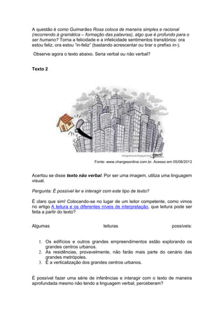 A questão é como Guimarães Rosa coloca de maneira simples e racional
(recorrendo à gramática – formação das palavras), algo que é profundo para o
ser humano? Torna a felicidade e a infelicidade sentimentos transitórios: ora
estou feliz, ora estou “in-feliz” (bastando acrescentar ou tirar o prefixo in-).
Observe agora o texto abaixo. Seria verbal ou não verbal?
Texto 2

Fonte: www.chargesonline.com.br. Acesso em 05/08/2013

Acertou se disse texto não verbal. Por ser uma imagem, utiliza uma linguagem
visual.
Pergunta: É possível ler e interagir com este tipo de texto?
É claro que sim! Colocando-se no lugar de um leitor competente, como vimos
no artigo A leitura e os diferentes níveis de interpretação, que leitura pode ser
feita a partir do texto?
Algumas

leituras

possíveis:

1. Os edifícios e outros grandes empreendimentos estão explorando os
grandes centros urbanos.
2. As residências, provavelmente, não farão mais parte do cenário das
grandes metrópoles.
3. É a verticalização dos grandes centros urbanos.

É possível fazer uma série de inferências e interagir com o texto de maneira
aprofundada mesmo não tendo a linguagem verbal, perceberam?

 