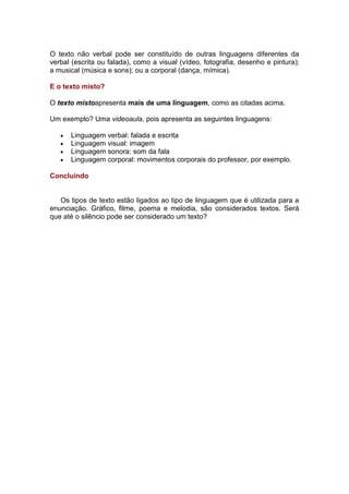 O texto não verbal pode ser constituído de outras linguagens diferentes da
verbal (escrita ou falada), como a visual (vídeo, fotografia, desenho e pintura);
a musical (música e sons); ou a corporal (dança, mímica).
E o texto misto?
O texto mistoapresenta mais de uma linguagem, como as citadas acima.
Um exemplo? Uma videoaula, pois apresenta as seguintes linguagens:
Linguagem verbal: falada e escrita
Linguagem visual: imagem
Linguagem sonora: som da fala
Linguagem corporal: movimentos corporais do professor, por exemplo.
Concluindo

Os tipos de texto estão ligados ao tipo de linguagem que é utilizada para a
enunciação. Gráfico, filme, poema e melodia, são considerados textos. Será
que até o silêncio pode ser considerado um texto?

 