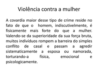 Violência contra a mulher
A covardia maior desse tipo de crime reside no
fato de que o homem, indiscutivelmente, é
fisicamente mais forte do que a mulher.
Valendo-se da superioridade da sua força bruta,
muitos indivíduos rompem a barreira do simples
conflito de casal e passam a agredir
sistematicamente a esposa ou namorada,
torturando-a física, emocional e
psicologicamente.
 
