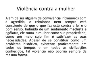 Violência contra a mulher
Além de ser alguém de convivência intramuros com
a agredida, o criminoso nem sempre está
consciente de que o que faz está contra a lei e o
bom senso. Imbuído de um sentimento machista e
ególatra, ele toma a mulher como sua propriedade,
como um meio cujo fim é satisfazer as suas
necessidades. Apesar de se constituir como um
problema histórico, existente praticamente em
todos os tempos e em todas as civilizações
conhecidos, tal violência não ocorria sempre da
mesma forma.
 
