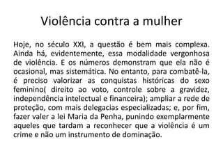 Violência contra a mulher
Hoje, no século XXI, a questão é bem mais complexa.
Ainda há, evidentemente, essa modalidade vergonhosa
de violência. E os números demonstram que ela não é
ocasional, mas sistemática. No entanto, para combatê-la,
é preciso valorizar as conquistas históricas do sexo
feminino( direito ao voto, controle sobre a gravidez,
independência intelectual e financeira); ampliar a rede de
proteção, com mais delegacias especializadas; e, por fim,
fazer valer a lei Maria da Penha, punindo exemplarmente
aqueles que tardam a reconhecer que a violência é um
crime e não um instrumento de dominação.
 