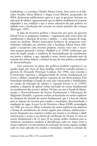 Goldenberg e o consultor Cláudio Moura Castro, bem como os já fale-
                                                             ARTIGOS
cidos Senador Darcy Ribeiro e Sérgio Costa Ribeiro, pesquisador do
IPEA, declararam publicamente opor-se a que os governos invistam na
educação de adultos, argumentando que os adultos analfabetos já estariam
adaptados à sua condição e que o atraso educativo do país poderia ser
saldado com a focalização dos recursos no ensino primário das crianças
(Beisiegel, 1997).
       A falta de incentivo político e financeiro por parte do governo
federal levou os programas estaduais – responsáveis pela maior parte do
atendimento à educação de jovens e adultos – a uma situação de estag-
nação ou declínio. Muitos municípios herdeiros de programas ante-
riormente realizados em convênio com a Fundação Educar foram obri-
gados a assumi-los com recursos próprios, muitas vezes sem o neces-
sário preparo gerencial e técnico. Haddad et al. (1993) verificaram, por
meio de amplo estudo, a tendência de municipalização do atendimento
aos jovens e adultos, o que, segundo o autor, estaria resultando mais da
omissão das esferas federal e estadual do que de uma política coordenada
de descentralização.
       Esse retrocesso no plano das políticas também exprimiu-se no
quadro legal, por meio de duas medidas restritivas tomadas durante o
governo de Fernando Henrique Cardoso. Em 1996, uma emenda à
Constituição suprimiu a obrigatoriedade do ensino fundamental aos
jovens e adultos, mantendo apenas a garantia de sua oferta gratuita. Essa
formulação desobriga o Estado de uma ação convocatória e mobilizadora
no campo da educação de adultos e, segundo Fávero et al. (1999),
também o dispensa de aplicar verbas reservadas ao ensino fundamental
no atendimento dos jovens e adultos. De fato, ao criar o Fundo de Manu-
tenção e Desenvolvimento do Ensino Fundamental e Valorização do
Magistério (Fundef ), o governo excluiu as matrículas no ensino supletivo
do cômputo do alunado do ensino fundamental, que é a base de cálculo
para os repasses de recursos para estados e municípios, desestimulando a
ampliação de vagas. A nova Lei de Diretrizes e Bases (LDB), promulgada
em 1996, por sua vez, diluiu as funções do ensino supletivo nos objetivos
e formas de atendimento do ensino regular para crianças, adolescentes e
jovens. Enquanto isso, manteve a ênfase nos exames e, ao rebaixar a idade
mínima para o acesso a essa forma de certificação de 18 para 15 anos no
ensino fundamental e de 21 para 18 no ensino médio, sinalizou para as
instâncias normativas estaduais a identificação cada vez maior entre o
ensino supletivo e os mecanismos de aceleração do ensino regular, medida
cada vez mais aplicada nos estados e municípios, visando à correção do

Cadernos Cedes, ano XXI, nº 55, novembro/2001                          67
 