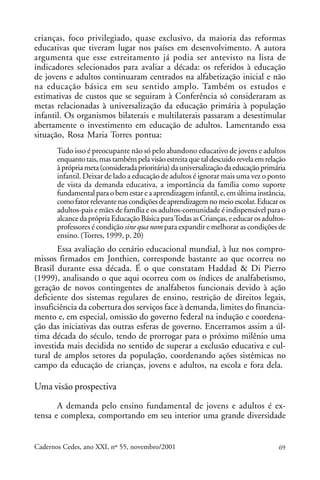 crianças, foco privilegiado, quase exclusivo, da maioria das reformas
                                                              ARTIGOS
educativas que tiveram lugar nos países em desenvolvimento. A autora
argumenta que esse estreitamento já podia ser antevisto na lista de
indicadores selecionados para avaliar a década: os referidos à educação
de jovens e adultos continuaram centrados na alfabetização inicial e não
na educação básica em seu sentido amplo. Também os estudos e
estimativas de custos que se seguiram à Conferência só consideraram as
metas relacionadas à universalização da educação primária à população
infantil. Os organismos bilaterais e multilaterais passaram a desestimular
abertamente o investimento em educação de adultos. Lamentando essa
situação, Rosa Maria Torres pontua:
       Tudo isso é preocupante não só pelo abandono educativo de jovens e adultos
       enquanto tais, mas também pela visão estreita que tal descuido revela em relação
       à própria meta (considerada prioritária) da universalização da educação primária
       infantil. Deixar de lado a educação de adultos é ignorar mais uma vez o ponto
       de vista da demanda educativa, a importância da família como suporte
       fundamental para o bem estar e a aprendizagem infantil, e, em última instância,
       como fator relevante nas condições de aprendizagem no meio escolar. Educar os
       adultos-pais e mães de família e os adultos-comunidade é indispensável para o
       alcance da própria Educação Básica para Todas as Crianças, e educar os adultos-
       professores é condição sine qua nom para expandir e melhorar as condições de
       ensino. (Torres, 1999, p. 20)
       Essa avaliação do cenário educacional mundial, à luz nos compro-
missos firmados em Jonthien, corresponde bastante ao que ocorreu no
Brasil durante essa década. É o que constatam Haddad & Di Pierro
(1999), analisando o que aqui ocorreu com os índices de analfabetismo,
geração de novos contingentes de analfabetos funcionais devido à ação
deficiente dos sistemas regulares de ensino, restrição de direitos legais,
insuficiência da cobertura dos serviços face à demanda, limites do financia-
mento e, em especial, omissão do governo federal na indução e coordena-
ção das iniciativas das outras esferas de governo. Encerramos assim a úl-
tima década do século, tendo de prorrogar para o próximo milênio uma
investida mais decidida no sentido de superar a exclusão educativa e cul-
tural de amplos setores da população, coordenando ações sistêmicas no
campo da educação de crianças, jovens e adultos, na escola e fora dela.

Uma visão prospectiva
       A demanda pelo ensino fundamental de jovens e adultos é ex-
tensa e complexa, comportando em seu interior uma grande diversidade


Cadernos Cedes, ano XXI, nº 55, novembro/2001                                       69
 