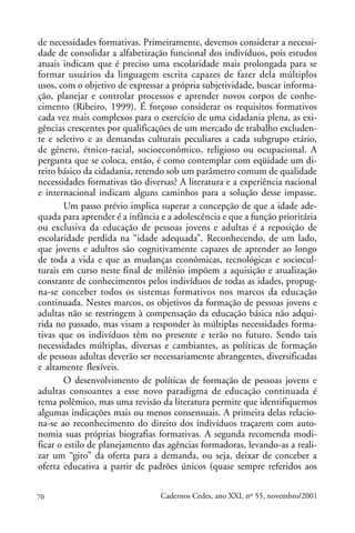 de necessidades formativas. Primeiramente, devemos considerar a necessi-
dade de consolidar a alfabetização funcional dos indivíduos, pois estudos
atuais indicam que é preciso uma escolaridade mais prolongada para se
formar usuários da linguagem escrita capazes de fazer dela múltiplos
usos, com o objetivo de expressar a própria subjetividade, buscar informa-
ção, planejar e controlar processos e aprender novos corpos de conhe-
cimento (Ribeiro, 1999). É forçoso considerar os requisitos formativos
cada vez mais complexos para o exercício de uma cidadania plena, as exi-
gências crescentes por qualificações de um mercado de trabalho excluden-
te e seletivo e as demandas culturais peculiares a cada subgrupo etário,
de gênero, étnico-racial, socioeconômico, religioso ou ocupacional. A
pergunta que se coloca, então, é como contemplar com eqüidade um di-
reito básico da cidadania, retendo sob um parâmetro comum de qualidade
necessidades formativas tão diversas? A literatura e a experiência nacional
e internacional indicam alguns caminhos para a solução desse impasse.
        Um passo prévio implica superar a concepção de que a idade ade-
quada para aprender é a infância e a adolescência e que a função prioritária
ou exclusiva da educação de pessoas jovens e adultas é a reposição de
escolaridade perdida na “idade adequada”. Reconhecendo, de um lado,
que jovens e adultos são cognitivamente capazes de aprender ao longo
de toda a vida e que as mudanças econômicas, tecnológicas e sociocul-
turais em curso neste final de milênio impõem a aquisição e atualização
constante de conhecimentos pelos indivíduos de todas as idades, propug-
na-se conceber todos os sistemas formativos nos marcos da educação
continuada. Nestes marcos, os objetivos da formação de pessoas jovens e
adultas não se restringem à compensação da educação básica não adqui-
rida no passado, mas visam a responder às múltiplas necessidades forma-
tivas que os indivíduos têm no presente e terão no futuro. Sendo tais
necessidades múltiplas, diversas e cambiantes, as políticas de formação
de pessoas adultas deverão ser necessariamente abrangentes, diversificadas
e altamente flexíveis.
        O desenvolvimento de políticas de formação de pessoas jovens e
adultas consoantes a esse novo paradigma de educação continuada é
tema polêmico, mas uma revisão da literatura permite que identifiquemos
algumas indicações mais ou menos consensuais. A primeira delas relacio-
na-se ao reconhecimento do direito dos indivíduos traçarem com auto-
nomia suas próprias biografias formativas. A segunda recomenda modi-
ficar o estilo de planejamento das agências formadoras, levando-as a reali-
zar um “giro” da oferta para a demanda, ou seja, deixar de conceber a
oferta educativa a partir de padrões únicos (quase sempre referidos aos


70                               Cadernos Cedes, ano XXI, nº 55, novembro/2001
 