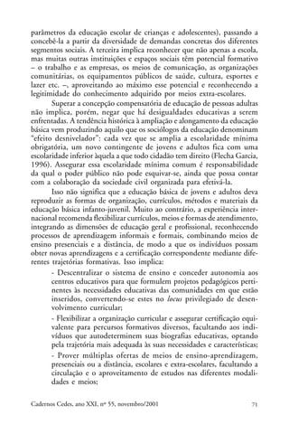 parâmetros da educação escolar de crianças e adolescentes), passando a
concebê-la a partir da diversidade de demandas concretas dos diferentes
                                                                 ARTIGOS
segmentos sociais. A terceira implica reconhecer que não apenas a escola,
mas muitas outras instituições e espaços sociais têm potencial formativo
– o trabalho e as empresas, os meios de comunicação, as organizações
comunitárias, os equipamentos públicos de saúde, cultura, esportes e
lazer etc. –, aproveitando ao máximo esse potencial e reconhecendo a
legitimidade do conhecimento adquirido por meios extra-escolares.
       Superar a concepção compensatória de educação de pessoas adultas
não implica, porém, negar que há desigualdades educativas a serem
enfrentadas. A tendência histórica à ampliação e alongamento da educação
básica vem produzindo aquilo que os sociólogos da educação denominam
“efeito desnivelador”: cada vez que se amplia a escolaridade mínima
obrigatória, um novo contingente de jovens e adultos fica com uma
escolaridade inferior àquela a que todo cidadão tem direito (Flecha Garcia,
1996). Assegurar essa escolaridade mínima comum é responsabilidade
da qual o poder público não pode esquivar-se, ainda que possa contar
com a colaboração da sociedade civil organizada para efetivá-la.
       Isso não significa que a educação básica de jovens e adultos deva
reproduzir as formas de organização, currículos, métodos e materiais da
educação básica infanto-juvenil. Muito ao contrário, a experiência inter-
nacional recomenda flexibilizar currículos, meios e formas de atendimento,
integrando as dimensões de educação geral e profissional, reconhecendo
processos de aprendizagem informais e formais, combinando meios de
ensino presenciais e a distância, de modo a que os indivíduos possam
obter novas aprendizagens e a certificação correspondente mediante dife-
rentes trajetórias formativas. Isso implica:
       - Descentralizar o sistema de ensino e conceder autonomia aos
       centros educativos para que formulem projetos pedagógicos perti-
       nentes às necessidades educativas das comunidades em que estão
       inseridos, convertendo-se estes no locus privilegiado de desen-
       volvimento curricular;
       - Flexibilizar a organização curricular e assegurar certificação equi-
       valente para percursos formativos diversos, facultando aos indi-
       víduos que autodeterminem suas biografias educativas, optando
       pela trajetória mais adequada às suas necessidades e características;
       - Prover múltiplas ofertas de meios de ensino-aprendizagem,
       presenciais ou a distância, escolares e extra-escolares, facultando a
       circulação e o aproveitamento de estudos nas diferentes modali-
       dades e meios;

Cadernos Cedes, ano XXI, nº 55, novembro/2001                             71
 