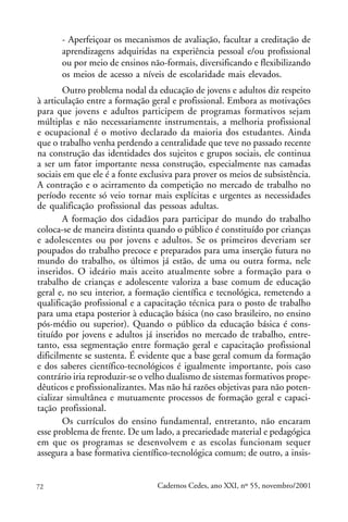 - Aperfeiçoar os mecanismos de avaliação, facultar a creditação de
      aprendizagens adquiridas na experiência pessoal e/ou profissional
      ou por meio de ensinos não-formais, diversificando e flexibilizando
      os meios de acesso a níveis de escolaridade mais elevados.
        Outro problema nodal da educação de jovens e adultos diz respeito
à articulação entre a formação geral e profissional. Embora as motivações
para que jovens e adultos participem de programas formativos sejam
múltiplas e não necessariamente instrumentais, a melhoria profissional
e ocupacional é o motivo declarado da maioria dos estudantes. Ainda
que o trabalho venha perdendo a centralidade que teve no passado recente
na construção das identidades dos sujeitos e grupos sociais, ele continua
a ser um fator importante nessa construção, especialmente nas camadas
sociais em que ele é a fonte exclusiva para prover os meios de subsistência.
A contração e o acirramento da competição no mercado de trabalho no
período recente só veio tornar mais explícitas e urgentes as necessidades
de qualificação profissional das pessoas adultas.
        A formação dos cidadãos para participar do mundo do trabalho
coloca-se de maneira distinta quando o público é constituído por crianças
e adolescentes ou por jovens e adultos. Se os primeiros deveriam ser
poupados do trabalho precoce e preparados para uma inserção futura no
mundo do trabalho, os últimos já estão, de uma ou outra forma, nele
inseridos. O ideário mais aceito atualmente sobre a formação para o
trabalho de crianças e adolescente valoriza a base comum de educação
geral e, no seu interior, a formação científica e tecnológica, remetendo a
qualificação profissional e a capacitação técnica para o posto de trabalho
para uma etapa posterior à educação básica (no caso brasileiro, no ensino
pós-médio ou superior). Quando o público da educação básica é cons-
tituído por jovens e adultos já inseridos no mercado de trabalho, entre-
tanto, essa segmentação entre formação geral e capacitação profissional
dificilmente se sustenta. É evidente que a base geral comum da formação
e dos saberes científico-tecnológicos é igualmente importante, pois caso
contrário iria reproduzir-se o velho dualismo de sistemas formativos prope-
dêuticos e profissionalizantes. Mas não há razões objetivas para não poten-
cializar simultânea e mutuamente processos de formação geral e capaci-
tação profissional.
        Os currículos do ensino fundamental, entretanto, não encaram
esse problema de frente. De um lado, a precariedade material e pedagógica
em que os programas se desenvolvem e as escolas funcionam sequer
assegura a base formativa científico-tecnológica comum; de outro, a insis-


72                               Cadernos Cedes, ano XXI, nº 55, novembro/2001
 