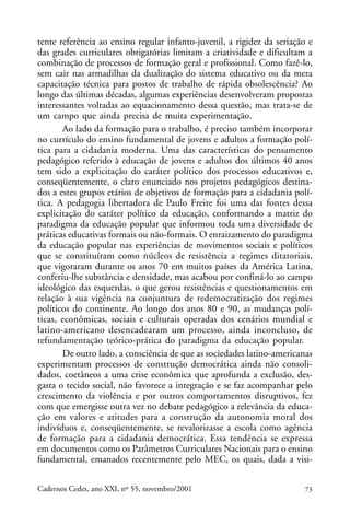 tente referência ao ensino regular infanto-juvenil, a rigidez da seriação e
                                                               ARTIGOS
das grades curriculares obrigatórias limitam a criatividade e dificultam a
combinação de processos de formação geral e profissional. Como fazê-lo,
sem cair nas armadilhas da dualização do sistema educativo ou da mera
capacitação técnica para postos de trabalho de rápida obsolescência? Ao
longo das últimas décadas, algumas experiências desenvolveram propostas
interessantes voltadas ao equacionamento dessa questão, mas trata-se de
um campo que ainda precisa de muita experimentação.
       Ao lado da formação para o trabalho, é preciso também incorporar
no currículo do ensino fundamental de jovens e adultos a formação polí-
tica para a cidadania moderna. Uma das características do pensamento
pedagógico referido à educação de jovens e adultos dos últimos 40 anos
tem sido a explicitação do caráter político dos processos educativos e,
conseqüentemente, o claro enunciado nos projetos pedagógicos destina-
dos a estes grupos etários de objetivos de formação para a cidadania polí-
tica. A pedagogia libertadora de Paulo Freire foi uma das fontes dessa
explicitação do caráter político da educação, conformando a matriz do
paradigma da educação popular que informou toda uma diversidade de
práticas educativas formais ou não-formais. O enraizamento do paradigma
da educação popular nas experiências de movimentos sociais e políticos
que se constituíram como núcleos de resistência a regimes ditatoriais,
que vigoraram durante os anos 70 em muitos países da América Latina,
conferiu-lhe substância e densidade, mas acabou por confiná-lo ao campo
ideológico das esquerdas, o que gerou resistências e questionamentos em
relação à sua vigência na conjuntura de redemocratização dos regimes
políticos do continente. Ao longo dos anos 80 e 90, as mudanças polí-
ticas, econômicas, sociais e culturais operadas dos cenários mundial e
latino-americano desencadearam um processo, ainda inconcluso, de
refundamentação teórico-prática do paradigma da educação popular.
       De outro lado, a consciência de que as sociedades latino-americanas
experimentam processos de construção democrática ainda não consoli-
dados, coetâneos a uma crise econômica que aprofunda a exclusão, des-
gasta o tecido social, não favorece a integração e se faz acompanhar pelo
crescimento da violência e por outros comportamentos disruptivos, fez
com que emergisse outra vez no debate pedagógico a relevância da educa-
ção em valores e atitudes para a construção da autonomia moral dos
indivíduos e, conseqüentemente, se revalorizasse a escola como agência
de formação para a cidadania democrática. Essa tendência se expressa
em documentos como os Parâmetros Curriculares Nacionais para o ensino
fundamental, emanados recentemente pelo MEC, os quais, dada a visi-

Cadernos Cedes, ano XXI, nº 55, novembro/2001                           73
 
