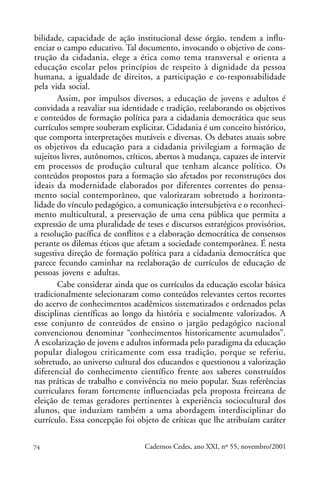 bilidade, capacidade de ação institucional desse órgão, tendem a influ-
enciar o campo educativo. Tal documento, invocando o objetivo de cons-
trução da cidadania, elege a ética como tema transversal e orienta a
educação escolar pelos princípios de respeito à dignidade da pessoa
humana, a igualdade de direitos, a participação e co-responsabilidade
pela vida social.
       Assim, por impulsos diversos, a educação de jovens e adultos é
convidada a reavaliar sua identidade e tradição, reelaborando os objetivos
e conteúdos de formação política para a cidadania democrática que seus
currículos sempre souberam explicitar. Cidadania é um conceito histórico,
que comporta interpretações mutáveis e diversas. Os debates atuais sobre
os objetivos da educação para a cidadania privilegiam a formação de
sujeitos livres, autônomos, críticos, abertos à mudança, capazes de intervir
em processos de produção cultural que tenham alcance político. Os
conteúdos propostos para a formação são afetados por reconstruções dos
ideais da modernidade elaborados por diferentes correntes do pensa-
mento social contemporâneo, que valorizaram sobretudo a horizonta-
lidade do vínculo pedagógico, a comunicação intersubjetiva e o reconheci-
mento multicultural, a preservação de uma cena pública que permita a
expressão de uma pluralidade de teses e discursos estratégicos provisórios,
a resolução pacífica de conflitos e a elaboração democrática de consensos
perante os dilemas éticos que afetam a sociedade contemporânea. É nesta
sugestiva direção de formação política para a cidadania democrática que
parece fecundo caminhar na reelaboração de currículos de educação de
pessoas jovens e adultas.
       Cabe considerar ainda que os currículos da educação escolar básica
tradicionalmente selecionaram como conteúdos relevantes certos recortes
do acervo de conhecimentos acadêmicos sistematizados e ordenados pelas
disciplinas científicas ao longo da história e socialmente valorizados. A
esse conjunto de conteúdos de ensino o jargão pedagógico nacional
convencionou denominar “conhecimentos historicamente acumulados”.
A escolarização de jovens e adultos informada pelo paradigma da educação
popular dialogou criticamente com essa tradição, porque se referiu,
sobretudo, ao universo cultural dos educandos e questionou a valorização
diferencial do conhecimento científico frente aos saberes construídos
nas práticas de trabalho e convivência no meio popular. Suas referências
curriculares foram fortemente influenciadas pela proposta freireana de
eleição de temas geradores pertinentes à experiência sociocultural dos
alunos, que induziam também a uma abordagem interdisciplinar do
currículo. Essa concepção foi objeto de críticas que lhe atribuíam caráter


74                               Cadernos Cedes, ano XXI, nº 55, novembro/2001
 