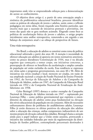 importantes onde vêm se empreendendo esforços para a democratização
do acesso ao conhecimento.                                 ARTIGOS
       O objetivo deste artigo é, a partir de uma concepção ampla e
sistêmica da problemática educacional brasileira, procurar identificar
como as práticas de educação de jovens e adultos, assim como a reflexão
pedagógica em torno delas, foram traçando uma história particular, que
encerra mais que a sucessão de iniciativas pontuais e provisórias, em
torno das quais não se gera nenhum acúmulo. Elegendo como foco as
políticas de escolarização básica de jovens e adultos, o artigo propõe
inicialmente uma análise retrospectiva, remetendo-a em seguida a um
balanço da conjuntura atual e ao esboço de perspectivas de futuro.

Uma visão retrospectiva
        No Brasil, a educação de adultos se constitui como tema de política
educacional sobretudo a partir dos anos 40. A menção à necessidade de
oferecer educação aos adultos já aparecia em textos normativos anteriores,
como na pouco duradoura Constituição de 1934, mas é na década
seguinte que começaria a tomar corpo, em iniciativas concretas, a
preocupação de oferecer os benefícios da escolarização a amplas camadas
da população até então excluídas da escola. Essa tendência se expressou
em várias ações e programas governamentais, nos anos 40 e 50. Além de
iniciativas nos níveis estadual e local, merecem ser citadas, em razão de
sua amplitude nacional: a criação do Fundo Nacional de Ensino Primário
em 1942, do Serviço de Educação de Adultos e da Campanha de
Educação de Adultos, ambos em 1947, da Campanha de Educação Rural
iniciada em 1952 e da Campanha Nacional de Erradicação do Anal-
fabetismo em 1958.
        Celso Beisiegel (1997) destaca o caráter exemplar da Campanha
Nacional de Educação de Adultos iniciada em 1947 – capitaneada por
Lourenço Filho – como política governamental que exprimia o enten-
dimento da educação de adultos como peça fundamental na elevação
dos níveis educacionais da população em seu conjunto. Além do necessário
enfrentamento direto do problema do analfabetismo adulto, Lourenço
Filho já então destacava os efeitos positivos da educação dos adultos
sobre a educação das crianças, ambas componentes indissociáveis de um
mesmo projeto de elevação cultural dos cidadãos. Beisiegel chama a atenção
ainda para o papel indutor que a União então assumiu, provocando a
iniciativa das unidades federadas por meio da regulamentação da distri-
buição de fundos públicos, contemplando percentuais destinados à


Cadernos Cedes, ano XXI, nº 55, novembro/2001                            59
 