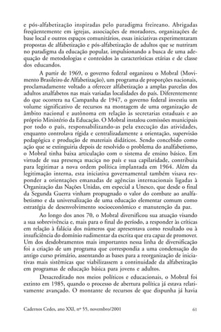 e pós-alfabetização inspiradas pelo paradigma freireano. Abrigadas
freqüentemente em igrejas, associações de moradores, organizações de
                                                                ARTIGOS
base local e outros espaços comunitários, essas iniciativas experimentaram
propostas de alfabetização e pós-alfabetização de adultos que se nutriram
no paradigma da educação popular, impulsionando a busca de uma ade-
quação de metodologias e conteúdos às características etárias e de classe
dos educandos.
       A partir de 1969, o governo federal organizou o Mobral (Movi-
mento Brasileiro de Alfabetização), um programa de proporções nacionais,
proclamadamente voltado a oferecer alfabetização a amplas parcelas dos
adultos analfabetos nas mais variadas localidades do país. Diferentemente
do que ocorrera na Campanha de 1947, o governo federal investiu um
volume significativo de recursos na montagem de uma organização de
âmbito nacional e autônoma em relação às secretarias estaduais e ao
próprio Ministério da Educação. O Mobral instalou comissões municipais
por todo o país, responsabilizando-as pela execução das atividades,
enquanto controlava rígida e centralizadamente a orientação, supervisão
pedagógica e produção de materiais didáticos. Sendo concebido como
ação que se extinguiria depois de resolvido o problema do analfabetismo,
o Mobral tinha baixa articulação com o sistema de ensino básico. Em
virtude de sua presença maciça no país e sua capilaridade, contribuiu
para legitimar a nova ordem política implantada em 1964. Além da
legitimação interna, esta iniciativa governamental também visava res-
ponder a orientações emanadas de agências internacionais ligadas à
Organização das Nações Unidas, em especial a Unesco, que desde o final
da Segunda Guerra vinham propugnado o valor do combate ao analfa-
betismo e da universalização de uma educação elementar comum como
estratégia de desenvolvimento socioeconômico e manutenção da paz.
       Ao longo dos anos 70, o Mobral diversificou sua atuação visando
a sua sobrevivência e, mais para o final do período, a responder às críticas
em relação à falácia dos números que apresentava como resultado ou à
insuficiência do domínio rudimentar da escrita que era capaz de promover.
Um dos desdobramentos mais importantes nessa linha de diversificação
foi a criação de um programa que correspondia a uma condensação do
antigo curso primário, assentando as bases para a reorganização de inicia-
tivas mais sistêmicas que viabilizassem a continuidade da alfabetização
em programas de educação básica para jovens e adultos.
       Desacreditado nos meios políticos e educacionais, o Mobral foi
extinto em 1985, quando o processo de abertura política já estava relati-
vamente avançado. O montante de recursos de que dispunha já havia

Cadernos Cedes, ano XXI, nº 55, novembro/2001                            61
 