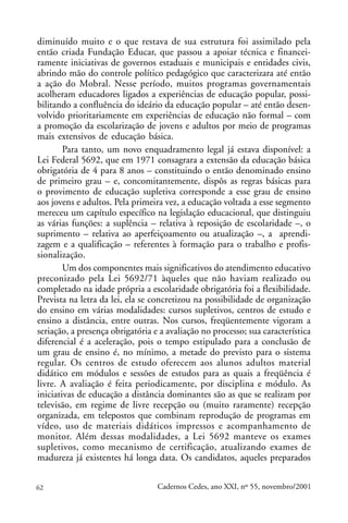 diminuído muito e o que restava de sua estrutura foi assimilado pela
então criada Fundação Educar, que passou a apoiar técnica e financei-
ramente iniciativas de governos estaduais e municipais e entidades civis,
abrindo mão do controle político pedagógico que caracterizara até então
a ação do Mobral. Nesse período, muitos programas governamentais
acolheram educadores ligados a experiências de educação popular, possi-
bilitando a confluência do ideário da educação popular – até então desen-
volvido prioritariamente em experiências de educação não formal – com
a promoção da escolarização de jovens e adultos por meio de programas
mais extensivos de educação básica.
        Para tanto, um novo enquadramento legal já estava disponível: a
Lei Federal 5692, que em 1971 consagrara a extensão da educação básica
obrigatória de 4 para 8 anos – constituindo o então denominado ensino
de primeiro grau – e, concomitantemente, dispôs as regras básicas para
o provimento de educação supletiva corresponde a esse grau de ensino
aos jovens e adultos. Pela primeira vez, a educação voltada a esse segmento
mereceu um capítulo específico na legislação educacional, que distinguiu
as várias funções: a suplência – relativa à reposição de escolaridade –, o
suprimento – relativa ao aperfeiçoamento ou atualização –, a aprendi-
zagem e a qualificação – referentes à formação para o trabalho e profis-
sionalização.
        Um dos componentes mais significativos do atendimento educativo
preconizado pela Lei 5692/71 àqueles que não haviam realizado ou
completado na idade própria a escolaridade obrigatória foi a flexibilidade.
Prevista na letra da lei, ela se concretizou na possibilidade de organização
do ensino em várias modalidades: cursos supletivos, centros de estudo e
ensino a distância, entre outras. Nos cursos, freqüentemente vigoram a
seriação, a presença obrigatória e a avaliação no processo; sua característica
diferencial é a aceleração, pois o tempo estipulado para a conclusão de
um grau de ensino é, no mínimo, a metade do previsto para o sistema
regular. Os centros de estudo oferecem aos alunos adultos material
didático em módulos e sessões de estudos para as quais a freqüência é
livre. A avaliação é feita periodicamente, por disciplina e módulo. As
iniciativas de educação a distância dominantes são as que se realizam por
televisão, em regime de livre recepção ou (muito raramente) recepção
organizada, em telepostos que combinam reprodução de programas em
vídeo, uso de materiais didáticos impressos e acompanhamento de
monitor. Além dessas modalidades, a Lei 5692 manteve os exames
supletivos, como mecanismo de certificação, atualizando exames de
madureza já existentes há longa data. Os candidatos, aqueles preparados


62                                Cadernos Cedes, ano XXI, nº 55, novembro/2001
 