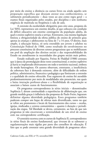 por meio do ensino a distância ou cursos livres ou ainda aqueles sem
                                                               ARTIGOS
preparação específica que desejam atestar seus conhecimentos, se
submetem periodicamente – duas vezes ao ano como regra geral – a
exames finais organizados pelos estados, por disciplina e sem nenhuma
exigência de matrícula ou freqüência à sala de aula.
        A extensão da escolaridade obrigatória para oito anos, proposta da
Lei 5692, representava um enorme desafio, já que colocava em condição
de déficit educativo um enorme contingente da população adulta, da
qual o ensino supletivo estaria a serviço. Entretanto, essa mesma legislação
limitou a obrigatoriedade da oferta pública do ensino de primeiro grau
apenas às crianças e adolescentes na faixa de 7 a 14 anos. O direito, mais
amplo, à educação básica, só seria estendido aos jovens e adultos na
Constituição Federal de 1988, como resultado do envolvimento no
processo constituinte de diversos setores progressistas que se mobilizaram
em prol da ampliação dos direitos sociais e das responsabilidades do
Estado no atendimento às necessidades dos grupos sociais mais pobres.
        Estudo realizado por Siqueira, Freitas & Haddad (1988) constata
que à época da promulgação desse texto constitucional, o ensino supletivo
já havia se implantado efetivamente em todo o território nacional, embora
de modo heterogêneo. Os autores observam, entretanto, a insuficiência
da cobertura face à demanda existente, além de dificuldades de ordem
política, administrativa, financeira e pedagógica que limitavam a extensão
e a qualidade do ensino oferecido. Esse segmento de ensino foi atendido
predominantemente por meio de modalidades não presenciais, nas quais
a baixa interação professor-aluno e a flexibilidade de organização se
associam a baixos custos de funcionamento.
        Os programas correspondentes às séries iniciais – denominados
Suplência I, deram continuidade a experiências de alfabetização que, em
grande medida graças à influência das propostas de Paulo Freire, lograram
delimitar alguma identidade pedagógica. Esses programas também
puderam compor um leque de ofertas mais diversificado, tanto no que
se refere aos promotores e locais de funcionamento dos cursos – escolas,
igrejas, sindicados e centros comunitários – quanto à duração e periodi-
zação das etapas. Tal liberdade se deveu, certamente, ao fato de que tais
programas já não encerravam a terminalidade de um nível de ensino
com sua correspondente certificação.
        O contrário ocorreu com os cursos de Suplência II, correspondentes
às séries finais do ensino fundamental, que tiveram de se submeter a
regulamentações mais rígidas por parte dos conselhos de educação. É
fato que se pode constatar uma grande diversidade de programas ofere-


Cadernos Cedes, ano XXI, nº 55, novembro/2001                            63
 