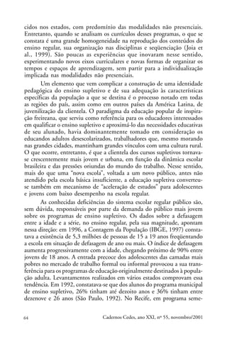 cidos nos estados, com predomínio das modalidades não presenciais.
Entretanto, quando se analisam os currículos desses programas, o que se
constata é uma grande homogeneidade na reprodução dos conteúdos do
ensino regular, sua organização nas disciplinas e seqüenciação (Joia et
al., 1999). São poucas as experiências que inovaram nesse sentido,
experimentando novos eixos curriculares e novas formas de organizar os
tempos e espaços de aprendizagem, sem partir para a individualização
implicada nas modalidades não presenciais.
       Um elemento que vem complicar a construção de uma identidade
pedagógica do ensino supletivo e de sua adequação às características
específicas da população a que se destina é o processo notado em todas
as regiões do país, assim como em outros países da América Latina, de
juvenilização da clientela. O paradigma da educação popular de inspira-
ção freireana, que serviu como referência para os educadores interessados
em qualificar o ensino supletivo e aproximá-lo das necessidades educativas
de seu alunado, havia dominantemente tomado em consideração os
educandos adultos desescolarizados, trabalhadores que, mesmo morando
nas grandes cidades, mantinham grandes vínculos com uma cultura rural.
O que ocorre, entretanto, é que a clientela dos cursos supletivos tornava-
se crescentemente mais jovem e urbana, em função da dinâmica escolar
brasileira e das pressões oriundas do mundo do trabalho. Nesse sentido,
mais do que uma “nova escola”, voltada a um novo público, antes não
atendido pela escola básica insuficiente, a educação supletiva converteu-
se também em mecanismo de “aceleração de estudos” para adolescentes
e jovens com baixo desempenho na escola regular.
       As conhecidas deficiências do sistema escolar regular público são,
sem dúvida, responsáveis por parte da demanda do público mais jovem
sobre os programas de ensino supletivo. Os dados sobre a defasagem
entre a idade e a série, no ensino regular, pela sua magnitude, apontam
nessa direção: em 1996, a Contagem da População (IBGE, 1997) consta-
tava a existência de 5,3 milhões de pessoas de 15 a 19 anos freqüentando
a escola em situação de defasagem de ano ou mais. O índice de defasagem
aumenta progressivamente com a idade, chegando próximo de 90% entre
jovens de 18 anos. A entrada precoce dos adolescentes das camadas mais
pobres no mercado de trabalho formal ou informal provocou a sua trans-
ferência para os programas de educação originalmente destinados à popula-
ção adulta. Levantamentos realizados em vários estados comprovam essa
tendência. Em 1992, constatava-se que dos alunos do programa municipal
de ensino supletivo, 26% tinham até dezoito anos e 36% tinham entre
dezenove e 26 anos (São Paulo, 1992). No Recife, em programa seme-


64                              Cadernos Cedes, ano XXI, nº 55, novembro/2001
 