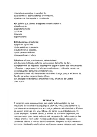 c) jamais desrespeitou o contribuinte.
d) vai continuar desrespeitando o contribuinte.
e) deixará de desrespeitar o contribuinte.
4) A palavra que justifica a resposta ao item anterior é:
a) infelizmente
b) constantemente
c) cultura
d) jamais
e) permanente
5) Os burocratas brasileiros:
a) ignoram o passado.
b) não valorizam o presente.
c) subestimam o passado.
d) não pensam no futuro.
e) superestimam o futuro.
6) Pode-se afirmar, com base nas idéias do texto:
a) A Câmara de Gestão defende os interesses da Light e da Cerj.
b) O presidente da República espera poder pagar os bônus aos consumidores.
c) Receber o pagamento dos bônus é um direito do contribuinte, desde que
tenha reduzido o consumo satisfatoriamente.
d) Os contribuintes não deveriam ter recorrido à Justiça, porque a Câmara de
Gestão garantiu o pagamento dos bônus.
e) A atuação dos burocratas brasileiros deixou a Câmara de Gestão
preocupada.
TEXTO XXX
É consenso entre os economistas que o setor automobilístico é o que
impulsiona a economia de qualquer país. QUATRO RODAS foi conferir e viu
que os números são espantosos. A começar pelo mercado de trabalho. Estima-
se que um emprego em uma fábrica de carros gera, indiretamente, 46
outros empregos. Por esse cálculo, 5 milhões de brasileiros dependem, em
maior ou menor grau, dessa indústria. Até na construção civil a presença das
rodas é enorme: 1 em cada 4 metros quadrados de espaço nas grandes
cidades se destina a ruas ou estacionamentos. Na ponta do lápis, o filão da
economia relacionado a automóveis movimentou, no ano passado, pelo menos
 