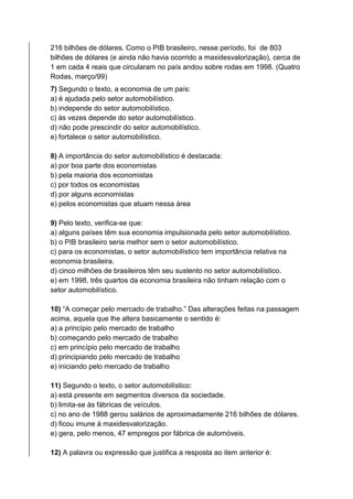 216 bilhões de dólares. Como o PIB brasileiro, nesse período, foi de 803
bilhões de dólares (e ainda não havia ocorrido a maxidesvalorização), cerca de
1 em cada 4 reais que circularam no país andou sobre rodas em 1998. (Quatro
Rodas, março/99)
7) Segundo o texto, a economia de um país:
a) é ajudada pelo setor automobilístico.
b) independe do setor automobilístico.
c) às vezes depende do setor automobilístico.
d) não pode prescindir do setor automobilístico.
e) fortalece o setor automobilístico.
8) A importância do setor automobilístico é destacada:
a) por boa parte dos economistas
b) pela maioria dos economistas
c) por todos os economistas
d) por alguns economistas
e) pelos economistas que atuam nessa área
9) Pelo texto, verifica-se que:
a) alguns países têm sua economia impulsionada pelo setor automobilístico.
b) o PIB brasileiro seria melhor sem o setor automobilístico.
c) para os economistas, o setor automobilístico tem importância relativa na
economia brasileira.
d) cinco milhões de brasileiros têm seu sustento no setor automobilístico.
e) em 1998, três quartos da economia brasileira não tinham relação com o
setor automobilístico.
10) “A começar pelo mercado de trabalho.” Das alterações feitas na passagem
acima, aquela que lhe altera basicamente o sentido é:
a) a princípio pelo mercado de trabalho
b) começando pelo mercado de trabalho
c) em princípio pelo mercado de trabalho
d) principiando pelo mercado de trabalho
e) iniciando pelo mercado de trabalho
11) Segundo o texto, o setor automobilístico:
a) está presente em segmentos diversos da sociedade.
b) limita-se às fábricas de veículos.
c) no ano de 1988 gerou salários de aproximadamente 216 bilhões de dólares.
d) ficou imune à maxidesvalorização.
e) gera, pelo menos, 47 empregos por fábrica de automóveis.
12) A palavra ou expressão que justifica a resposta ao item anterior é:
 