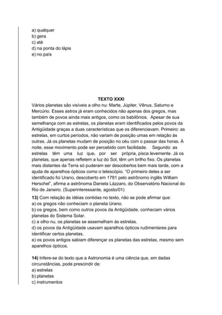 a) qualquer
b) gera
c) até
d) na ponta do lápis
e) no país
TEXTO XXXI
Vários planetas são visíveis a olho nu: Marte, Júpiter, Vênus, Saturno e
Mercúrio. Esses astros já eram conhecidos não apenas dos gregos, mas
também de povos ainda mais antigos, como os babilônios. Apesar de sua
semelhança com as estrelas, os planetas eram identificados pelos povos da
Antigüidade graças a duas características que os diferenciavam. Primeiro: as
estrelas, em curtos períodos, não variam de posição umas em relação às
outras. Já os planetas mudam de posição no céu com o passar das horas. À
noite, esse movimento pode ser percebido com facilidade. Segundo: as
estrelas têm uma luz que, por ser própria, pisca levemente. Já os
planetas, que apenas refletem a luz do Sol, têm um brilho fixo. Os planetas
mais distantes da Terra só puderam ser descobertos bem mais tarde, com a
ajuda de aparelhos ópticos como o telescópio. “O primeiro deles a ser
identificado foi Urano, descoberto em 1781 pelo astrônomo inglês William
Herschel”, afirma a astrônoma Daniela Lázzaro, do Observatório Nacional do
Rio de Janeiro. (Superinteressante, agosto/01)
13) Com relação às idéias contidas no texto, não se pode afirmar que:
a) os gregos não conheciam o planeta Urano.
b) os gregos, bem como outros povos da Antigüidade, conheciam vários
planetas do Sistema Solar.
c) a olho nu, os planetas se assemelham às estrelas.
d) os povos da Antigüidade usavam aparelhos ópticos rudimentares para
identificar certos planetas.
e) os povos antigos sabiam diferençar os planetas das estrelas, mesmo sem
aparelhos ópticos.
14) Infere-se do texto que a Astronomia é uma ciência que, em dadas
circunstâncias, pode prescindir de:
a) estrelas
b) planetas
c) instrumentos
 