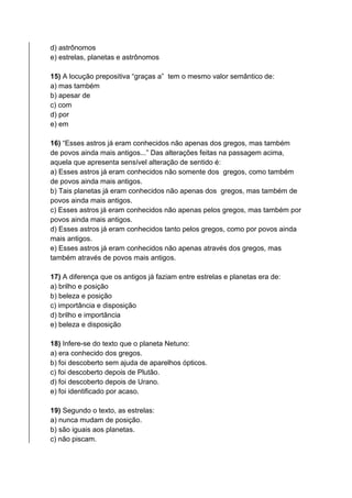 d) astrônomos
e) estrelas, planetas e astrônomos
15) A locução prepositiva “graças a” tem o mesmo valor semântico de:
a) mas também
b) apesar de
c) com
d) por
e) em
16) “Esses astros já eram conhecidos não apenas dos gregos, mas também
de povos ainda mais antigos...” Das alterações feitas na passagem acima,
aquela que apresenta sensível alteração de sentido é:
a) Esses astros já eram conhecidos não somente dos gregos, como também
de povos ainda mais antigos.
b) Tais planetas já eram conhecidos não apenas dos gregos, mas também de
povos ainda mais antigos.
c) Esses astros já eram conhecidos não apenas pelos gregos, mas também por
povos ainda mais antigos.
d) Esses astros já eram conhecidos tanto pelos gregos, como por povos ainda
mais antigos.
e) Esses astros já eram conhecidos não apenas através dos gregos, mas
também através de povos mais antigos.
17) A diferença que os antigos já faziam entre estrelas e planetas era de:
a) brilho e posição
b) beleza e posição
c) importância e disposição
d) brilho e importância
e) beleza e disposição
18) Infere-se do texto que o planeta Netuno:
a) era conhecido dos gregos.
b) foi descoberto sem ajuda de aparelhos ópticos.
c) foi descoberto depois de Plutão.
d) foi descoberto depois de Urano.
e) foi identificado por acaso.
19) Segundo o texto, as estrelas:
a) nunca mudam de posição.
b) são iguais aos planetas.
c) não piscam.
 