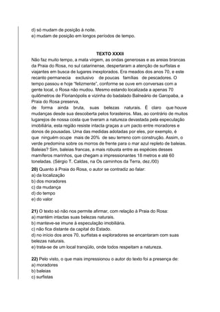 d) só mudam de posição à noite.
e) mudam de posição em longos períodos de tempo.
TEXTO XXXII
Não faz muito tempo, a mata virgem, as ondas generosas e as areias brancas
da Praia do Rosa, no sul catarinense, despertaram a atenção de surfistas e
viajantes em busca de lugares inexplorados. Era meados dos anos 70, e este
recanto permanecia exclusivo de poucas famílias de pescadores. O
tempo passou e hoje “felizmente”, conforme se ouve em conversas com a
gente local, o Rosa não mudou. Mesmo estando localizada a apenas 70
quilômetros de Florianópolis e vizinha do badalado Balneário de Garopaba, a
Praia do Rosa preserva,
de forma ainda bruta, suas belezas naturais. É claro que houve
mudanças desde sua descoberta pelos forasteiros. Mas, ao contrário de muitos
lugarejos de nossa costa que tiveram a natureza devastada pela especulação
imobiliária, esta região resiste intacta graças a um pacto entre moradores e
donos de pousadas. Uma das medidas adotadas por eles, por exemplo, é
que ninguém ocupe mais de 20% de seu terreno com construção. Assim, o
verde predomina sobre os morros de frente para o mar azul repleto de baleias.
Baleias? Sim, baleias francas, a mais robusta entre as espécies desses
mamíferos marinhos, que chegam a impressionantes 18 metros e até 60
toneladas. (Sérgio T. Caldas, na Os caminhos da Terra, dez./00)
20) Quanto à Praia do Rosa, o autor se contradiz ao falar:
a) da localização
b) dos moradores
c) da mudança
d) do tempo
e) do valor
21) O texto só não nos permite afirmar, com relação à Praia do Rosa:
a) mantém intactas suas belezas naturais.
b) manteve-se imune à especulação imobiliária.
c) não fica distante da capital do Estado.
d) no início dos anos 70, surfistas e exploradores se encantaram com suas
belezas naturais.
e) trata-se de um local tranqüilo, onde todos respeitam a natureza.
22) Pelo visto, o que mais impressionou o autor do texto foi a presença de:
a) moradores
b) baleias
c) surfistas
 