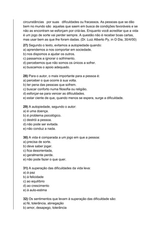 circunstâncias por suas dificuldades ou fracassos. As pessoas que se dão
bem no mundo são aquelas que saem em busca de condições favoráveis e se
não as encontram se esforçam por criá-las. Enquanto você acreditar que a vida
é um jogo de sorte vai perder sempre. A questão não é receber boas cartas,
mas usar bem as que lhe foram dadas. (Dr. Luiz Alberto Py, in O Dia, 30/4/00)
27) Segundo o texto, evitamos a autopiedade quando:
a) aprendemos a nos comportar em sociedade.
b) nos dispomos a ajudar os outros.
c) passamos a ignorar o sofrimento.
d) percebemos que não somos os únicos a sofrer.
e) buscamos o apoio adequado.
28) Para o autor, o mais importante para a pessoa é:
a) perceber o que ocorre à sua volta.
b) ter pena das pessoas que sofrem.
c) buscar conforto numa filosofia ou religião.
d) esforçar-se para vencer as dificuldades.
e) estar ciente de que, quando menos se espera, surge a dificuldade.
29) A autopiedade, segundo o autor:
a) é uma doença.
b) é problema psicológico.
c) destrói a pessoa.
d) não pode ser evitada.
e) não conduz a nada.
30) A vida é comparada a um jogo em que a pessoa:
a) precisa de sorte.
b) deve saber jogar.
c) fica desorientada,
e) geralmente perde.
e) não pode fazer o que quer.
31) A superação das dificuldades da vida leva:
a) à paz
b) à felicidade
c) ao equilíbrio
d) ao crescimento
e) à auto-estima
32) Os sentimentos que levam à superação das dificuldade são:
a) fé, tolerância, abnegação
b) amor, desapego, tolerância
 