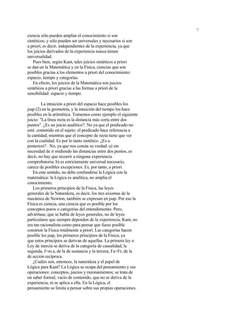 7
ciencia sólo pueden ampliar el conocimiento si son
sintéticos; y sólo pueden ser universales y necesarios si son
a priori, es decir, independientes de la experiencia, ya que
los juicios derivados de la experiencia nunca tienen
universalidad.
   Pues bien, según Kant, tales juicios sintéticos a priori
se dan en la Matemática y en la Física, ciencias que son
posibles gracias a los elementos a priori del conocimiento:
espacio, tiempo y categorías.
   En efecto, los juicios de la Matemática son juicios
sintéticos a priori gracias a las formas a priori de la
sensibilidad: espacio y tiempo.

         La intuición a priori del espacio hace posibles los
jsap (2) en la geometría, y la intuición del tiempo los hace
posibles en la aritmética. Tomemos como ejemplo el siguiente
juicio: "La línea recta es la distancia más corta entre dos
puntos". ¿Es un juicio analítico?. No ya que el predicado no
está contenido en el sujeto: el predicado hace referencia a
la cantidad, mientras que el concepto de recta tiene que ver
con la cualidad. Es por lo tanto sintético. ¿Es a
posteriori?. No, ya que nos consta su verdad: a) sin
necesidad de ir midiendo las distancias entre dos puntos, es
decir, no hay que recurrir a ninguna experiencia
comprobatoria; b) es estrictamente universal necesario,
carece de posibles excepciones. Es, por tanto, a priori.
    En este sentido, no debe confundirse la Lógica con la
matemática: la Lógica es analítica, no amplia el
conocimiento.
    Los primeros principios de la Física, las leyes
generales de la Naturaleza, es decir, los tres axiomas de la
mecánica de Newton, también se expresan en jsap. Por eso la
Física es ciencia, una ciencia que es posible por los
conceptos puros o categorías del entendimiento. Pero,
adviértase, que se habla de leyes generales, no de leyes
particulares que siempre dependen de la experiencia; Kant, no
era tan racionalista como para pensar que fuese posible
construir la Física totalmente a priori. Las categorías hacen
posible los jsap, los primeros principios de la Física, ya
que estos principios se derivan de aquellas. La primera ley o
Ley de inercia se deriva de la categoría de causalidad, la
segunda, f=m.a, de la de sustancia y la tercera, Fa=Fr, de la
de acción recíproca.
    ¿Cuáles son, entonces, la naturaleza y el papel de
Lógica para Kant? La Lógica se ocupa del pensamiento y sus
operaciones: conceptos, juicios y razonamientos; se trata de
un saber formal, vacío de contenido, que no se deriva de la
experiencia, ni se aplica a ella. En la Lógica, el
pensamiento se limita a pensar sobre sus propias operaciones.
 