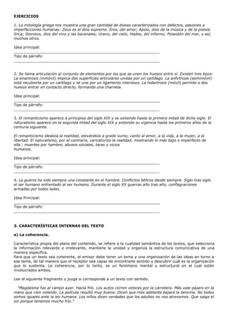 EJERCICIOS

1. La mitología griega nos muestra una gran cantidad de dioses caracterizados con defectos, pasiones e
imperfecciones humanas: Zeus es el dios supremo. Eros, del amor; Apolo, dios de la música y de la poesía
lírica; Dionisos, dios del vino y las bacanales; Urano, del cielo; Hades, del infierno; Poseidón del mar, y así,
muchos otros.

Idea principal:
_______________________________________________________________
Tipo de párrafo:
_______________________________________________________________


2. Se llama articulación al conjunto de elementos por los que se unen los huesos entre sí. Existen tres tipos:
La sinartrosis (inmóvil) implica dos superficies articulares unidas por un cartílago. La anfirtrosis (semimóvil)
está recubierta por un cartílago y se une por un ligamento interóseo. La hidartrosis (móvil) permite a dos
huesos entrar en contacto directo, formando una charnela.

Idea principal:
_______________________________________________________________
Tipo de párrafo:
_______________________________________________________________

3. El romanticismo aparece a principios del siglo XIX y se extiende hasta la primera mitad de dicho siglo. El
naturalismo aparece en la segunda mitad del siglo XIX y extiende su vigencia hasta los primeros años de la
centuria siguiente.

El romanticismo idealiza la realidad, elevándola a grado sumo; canto al amor, a la vida, a la mujer, a la
libertad. El naturalismo, por el contrario, caricaturiza la realidad, mostrando lo más bajo e imperfecto de
ella.: muertes por hambre, abusos sociales, taras y vicios
humanos.

Idea principal:
_______________________________________________________________
Tipo de párrafo:
_______________________________________________________________

4. La guerra ha sido siempre una constante en el hombre. Conflictos bélicos desde siempre. Siglo tras siglo
el ser humano enfrentado al ser humano. Durante el siglo XX guerras año tras año, conflagraciones
armadas por todos lados.

Idea Principal:
_______________________________________________________________
Tipo de párrafo:
_______________________________________________________________



3. CARACTERÍSTICAS INTERNAS DEL TEXTO

a) La coherencia.

Característica propia del plano del contenido, se refiere a la cualidad semántica de los textos, que selecciona
la información relevante e irrelevante, mantiene la unidad y organiza la estructura comunicativa de una
manera específica.
Para que un texto sea coherente, el emisor debe tener un tema y una organización de las ideas en torno a
ese tema, de tal manera que el receptor sea capaz de encontrarle sentido y descubrir cuál es la organización
que lo sustenta. La coherencia, por lo tanto, es un fenómeno mental y estructural en el cual están
involucrados ambos.

Lee el siguiente fragmento y juzga si corresponde a un texto con sentido.

  “Magdalena fue al campo ayer. Hacía frío. Los autos corren veloces por la carretera. Más vale pájaro en la
mano que cien volando. La película resultó muy buena. Dicen que más adelante bajará la bencina. No todos
somos iguales ante la ley humana. Los niños dicen verdades que los adultos no nos atrevemos. Que salga el
sol porque tenemos mucho frío.”
 