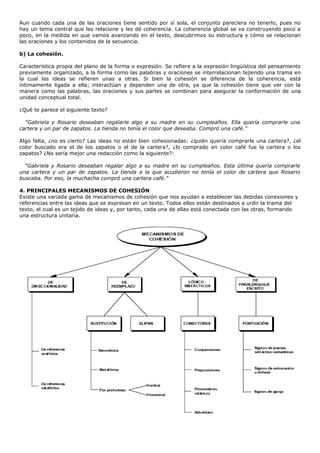Aun cuando cada una de las oraciones tiene sentido por sí sola, el conjunto pareciera no tenerlo, pues no
hay un tema central que las relacione y les dé coherencia. La coherencia global se va construyendo poco a
poco, en la medida en que vamos avanzando en el texto, descubrimos su estructura y cómo se relacionan
las oraciones y los contenidos de la secuencia.

b) La cohesión.

Característica propia del plano de la forma o expresión. Se refiere a la expresión lingüística del pensamiento
previamente organizado, a la forma como las palabras y oraciones se interrelacionan tejiendo una trama en
la cual las ideas se refieren unas a otras. Si bien la cohesión se diferencia de la coherencia, está
íntimamente ligada a ella; interactúan y dependen una de otra, ya que la cohesión tiene que ver con la
manera como las palabras, las oraciones y sus partes se combinan para asegurar la conformación de una
unidad conceptual total.

¿Qué te parece el siguiente texto?

  “Gabriela y Rosario deseaban regalarle algo a su madre en su cumpleaños. Ella quería comprarle una
cartera y un par de zapatos. La tienda no tenía el color que deseaba. Compró una café.”

Algo falta, ¿no es cierto? Las ideas no están bien cohesionadas: ¿quién quería comprarle una cartera?, ¿el
color buscado era el de los zapatos o el de la cartera?, ¿lo comprado en color café fue la cartera o los
zapatos? ¿No sería mejor una redacción como la siguiente?:

  “Gabriela y Rosario deseaban regalar algo a su madre en su cumpleaños. Esta última quería comprarle
una cartera y un par de zapatos. La tienda a la que acudieron no tenía el color de cartera que Rosario
buscaba. Por eso, la muchacha compró una cartera café.”

4. PRINCIPALES MECANISMOS DE COHESIÓN
Existe una variada gama de mecanismos de cohesión que nos ayudan a establecer las debidas conexiones y
referencias entre las ideas que se expresan en un texto. Todos ellos están destinados a urdir la trama del
texto, el cual es un tejido de ideas y, por tanto, cada una de ellas está conectada con las otras, formando
una estructura unitaria.
 