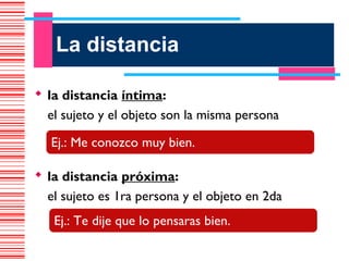 La distancia

 la distancia íntima:
  el sujeto y el objeto son la misma persona

   Ej.: Me conozco muy bien.

 la distancia próxima:
  el sujeto es 1ra persona y el objeto en 2da
   Ej.: Te dije que lo pensaras bien.
 