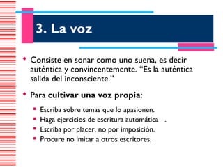 3. La voz

 Consiste en sonar como uno suena, es decir
  auténtica y convincentemente. “Es la auténtica
  salida del inconsciente.”
 Para cultivar una voz propia:
      Escriba sobre temas que lo apasionen.
      Haga ejercicios de escritura automática .
      Escriba por placer, no por imposición.
      Procure no imitar a otros escritores.
 