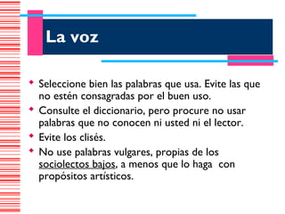 La voz

 Seleccione bien las palabras que usa. Evite las que
  no estén consagradas por el buen uso.
 Consulte el diccionario, pero procure no usar
  palabras que no conocen ni usted ni el lector.
 Evite los clisés.
 No use palabras vulgares, propias de los
  sociolectos bajos, a menos que lo haga con
  propósitos artísticos.
 