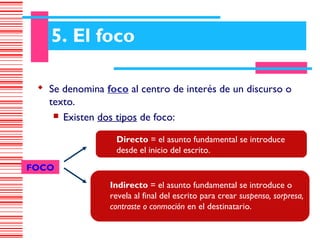 5. El foco

  Se denomina foco al centro de interés de un discurso o
   texto.
     Existen dos tipos de foco:


                  Directo = el asunto fundamental se introduce
                  desde el inicio del escrito.
FOCO
                 Indirecto = el asunto fundamental se introduce o
                 revela al final del escrito para crear suspenso, sorpresa,
                 contraste o conmoción en el destinatario.
 