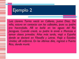 Ejemplo 2

Luis Llorens Torres nació en Collores, Juana Díaz. De
niño, estuvo en contacto con los cafetales, pues su padre
era hacendado. Allí se bañó en las aguas del Río
Jacaguas. Cuando creció, su padre lo envió a Maricao a
tomar clases privadas. Años más tarde, viajó a España
donde se doctoró en Filosofía y Letras. Viajó a Estados
Unidos; allí enfermó. En los últimos días, regresó a Puerto
Rico, donde murió.
 