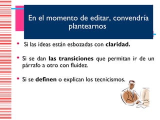 En el momento de editar, convendría
              plantearnos

 Si las ideas están esbozadas con claridad.

 Si se dan las transiciones que permitan ir de un
  párrafo a otro con fluidez.

 Si se definen o explican los tecnicismos.
 
