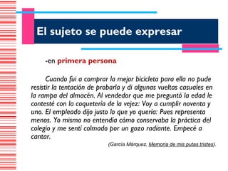 El sujeto se puede expresar

     -en primera persona

      Cuando fui a comprar la mejor bicicleta para ella no pude
resistir la tentación de probarla y di algunas vueltas casuales en
la rampa del almacén. Al vendedor que me preguntó la edad le
contesté con la coquetería de la vejez: Voy a cumplir noventa y
uno. El empleado dijo justo lo que yo quería: Pues representa
menos. Yo mismo no entendía cómo conservaba la práctica del
colegio y me sentí colmado por un gozo radiante. Empecé a
cantar.
                            (García Márquez, Memoria de mis putas tristes).
 