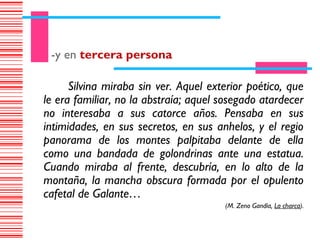 -y en tercera persona

      Silvina miraba sin ver. Aquel exterior poético, que
le era familiar, no la abstraía; aquel sosegado atardecer
no interesaba a sus catorce años. Pensaba en sus
intimidades, en sus secretos, en sus anhelos, y el regio
panorama de los montes palpitaba delante de ella
como una bandada de golondrinas ante una estatua.
Cuando miraba al frente, descubría, en lo alto de la
montaña, la mancha obscura formada por el opulento
cafetal de Galante…
                                       (M. Zeno Gandía, La charca).
 