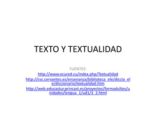 TEXTO Y TEXTUALIDAD
FUENTES:
http://www.ecured.cu/index.php/Textualidad
http://cvc.cervantes.es/ensenanza/biblioteca_ele/diccio_el
e/diccionario/textualidad.htm
http://web.educastur.princast.es/proyectos/formadultos/u
nidades/lengua_1/ud1/3_2.html

 