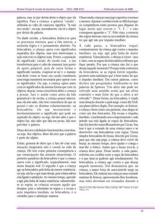 Revista Virtual de Gestão de Iniciativas Sociais ISSN: 1808-6535 Publicada em Junho de 2008
32
palavra, mas vê por detrás desta o objeto que ela
significa. Para a criança, a palavra "cavalo",
atribuída ao cabo de vassoura, significa: "lá está
um cavalo", ou seja, mentalmente, ela vê o objeto
por detrás da palavra.
Na idade escolar, a brincadeira desloca-se para
os processos internos, para a fala interna, a
memória lógica e o pensamento abstrato. Na
brincadeira, a criança opera com significados
separados dos objetos, mas sem interromper a
ação real com os objetos reais. Porém, a separação
do significado 'cavalo' do cavalo real, a sua
transferência para o cabo de vassoura (um ponto
de apoio palpável, pois de outra forma o
significado sumiria, evaporar-se-ia) e o manejo
real deste como se fosse um cavalo constituem
uma etapa transitória necessária para operar com
os significados. Ou seja, a criança opera antes
com os significados da mesma forma que com os
objetos; depois, toma consciência deles e começa
a pensar. Isto é, assim como antes da fala
gramatical e da escrita, a criança possui saberes,
mas ela não sabe, não tem consciência de que os
possui e não os domina voluntariamente, na
brincadeira, ela usa inconsciente e
involuntariamente o significado que pode ser
separado do objeto, ou seja, ela não sabe o que o
objeto faz, não sabe que fala em prosa, fala sem
perceber a palavra.
Disso decorre a definição funcional dos conceitos,
ou seja, dos objetos; disso decorre que a palavra
é parte do objeto.
Então, gostaria de dizer que o fato de criar uma
situação imaginária não é casual na vida da
criança. Ele tem como primeira conseqüência a
sua emancipação das amarras situacionais. O
primeiro paradoxo da brincadeira é que a criança
opera com o significado, separadamente, mas
numa situação real. O segundo é que a criança
age na brincadeira pela linha da menor resistência,
ou seja, ela faz o que mais deseja, pois a brincadeira
está ligada à satisfação. Ao mesmo tempo, aprende
a agir pela linha de maior resistência: submetendo-
se às regras, as crianças recusam aquilo que
desejam, pois a submissão às regras e a recusa à
ação impulsiva imediata, na brincadeira, é o
caminho para a satisfação máxima.
Observando crianças num jogo esportivo veremos
o mesmo. Apostar corridas revela-se difícil porque
os competidores estão prontos para disparar do
lugar assim que ouvem o "1, 2..." e não
conseguem aguardar o "3". Pelo visto, a essência
das regras internas está na necessidade da criança
ter que agir não por impulso imediato.
A cada passo, a brincadeira requer
constantemente da criança agir contra o impulso
imediato, ou seja, agir pela linha de maior
resistência. Naturalmente, o desejo é correr - isso
é claro, mas as regras da brincadeira ordenam que
fique parado. Por que a criança não faz o que
deseja naquele momento? Porque toda a estrutura
da brincadeira, se as regras forem seguidas,
promete uma satisfação que é bem maior do que
o impulso imediato. Em outras palavras, como
declara um pesquisador lembrando-se das
palavras de Spinoza "Um afeto não pode ser
refreado nem anulado senão por um afeto
contrário e mais forte do que o afeto a ser
refreado"6
. Dessa forma, na brincadeira, é criada
uma situação durante a qual surge, como diz Noll,
um plano afetivo duplo. Por exemplo, ao brincar,
a criança chora como um paciente, mas alegra-se
como um dos brincantes. Ela recusa o impulso
imediato, coordenando seu comportamento; cada
atitude sua está ligada às regras da brincadeira.
Isso foi descrito maravilhosamente por Gross. Sua
tese é que a vontade de uma criança nasce e se
desenvolve nas brincadeiras com regras. Numa
simples brincadeira de bruxa, descrita por Gross,
para que não seja pega, a criança deve correr da
bruxa; ao mesmo tempo, deve ajudar o colega e
tirar-lhe o feitiço. Assim que a bruxa tocá-la, a
criança deve parar. Desse modo, a cada passo,
enfrenta um conflito entre a regra da brincadeira
e o que faria se pudesse agir imediatamente. Na
brincadeira, a criança age contra o que deseja
naquele momento. Nol demonstrou que, na
criança, a maior força de autocontrole surge na
brincadeira. Ele induzia nas crianças uma vontade
máxima de brincar, apresentando-lhes bombons,
mas estes deveriam ser recusados durante a
6
Spinoza, B. Ética. Belo Horizonte: Editora Autêntica, 2007. Tradução de Tomaz
Tadeu, p. 275.
 