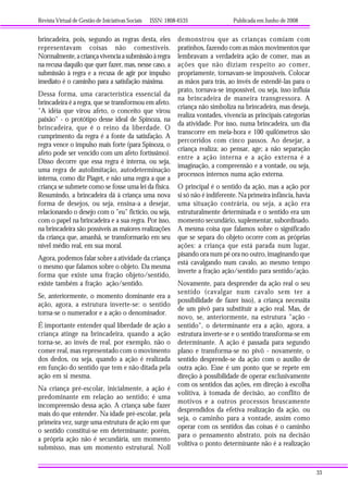 Revista Virtual de Gestão de Iniciativas Sociais ISSN: 1808-6535 Publicada em Junho de 2008
33
brincadeira, pois, segundo as regras desta, eles
representavam coisas não comestíveis.
Normalmente,acriançavivenciaasubmissãoàregra
na recusa daquilo que quer fazer, mas, nesse caso, a
submissão à regra e a recusa de agir por impulso
imediato é o caminho para a satisfação máxima.
Dessa forma, uma característica essencial da
brincadeira é a regra, que se transformou em afeto.
"A idéia que virou afeto, o conceito que virou
paixão" - o protótipo desse ideal de Spinoza, na
brincadeira, que é o reino da liberdade. O
cumprimento da regra é a fonte da satisfação. A
regra vence o impulso mais forte (para Spinoza, o
afeto pode ser vencido com um afeto fortíssimo).
Disso decorre que essa regra é interna, ou seja,
uma regra de autolimitação, autodeterminação
interna, como diz Piaget, e não uma regra a que a
criança se submete como se fosse uma lei da física.
Resumindo, a brincadeira dá à criança uma nova
forma de desejos, ou seja, ensina-a a desejar,
relacionando o desejo com o "eu" fictício, ou seja,
com o papel na brincadeira e a sua regra. Por isso,
na brincadeira são possíveis as maiores realizações
da criança que, amanhã, se transformarão em seu
nível médio real, em sua moral.
Agora, podemos falar sobre a atividade da criança
o mesmo que falamos sobre o objeto. Da mesma
forma que existe uma fração objeto/sentido,
existe também a fração ação/sentido.
Se, anteriormente, o momento dominante era a
ação, agora, a estrutura inverte-se: o sentido
torna-se o numerador e a ação o denominador.
É importante entender qual liberdade de ação a
criança atinge na brincadeira, quando a ação
torna-se, ao invés de real, por exemplo, não o
comer real, mas representado com o movimento
dos dedos, ou seja, quando a ação é realizada
em função do sentido que tem e não ditada pela
ação em si mesma.
Na criança pré-escolar, inicialmente, a ação é
predominante em relação ao sentido; é uma
incompreensão dessa ação. A criança sabe fazer
mais do que entender. Na idade pré-escolar, pela
primeira vez, surge uma estrutura de ação em que
o sentido constitui-se em determinante; porém,
a própria ação não é secundária, um momento
submisso, mas um momento estrutural. Noll
demonstrou que as crianças comiam com
pratinhos, fazendo com as mãos movimentos que
lembravam a verdadeira ação de comer, mas as
ações que não diziam respeito ao comer,
propriamente, tornavam-se impossíveis. Colocar
as mãos para trás, ao invés de estendê-las para o
prato, tornava-se impossível, ou seja, isso influía
na brincadeira de maneira transgressora. A
criança não simboliza na brincadeira, mas deseja,
realiza vontades, vivencia as principais categorias
da atividade. Por isso, numa brincadeira, um dia
transcorre em meia-hora e 100 quilômetros são
percorridos com cinco passos. Ao desejar, a
criança realiza; ao pensar, age; a não separação
entre a ação interna e a ação externa é a
imaginação, a compreensão e a vontade, ou seja,
processos internos numa ação externa.
O principal é o sentido da ação, mas a ação por
si só não é indiferente. Na primeira infância, havia
uma situação contrária, ou seja, a ação era
estruturalmente determinada e o sentido era um
momento secundário, suplementar, subordinado.
A mesma coisa que falamos sobre o significado
que se separa do objeto ocorre com as próprias
ações: a criança que está parada num lugar,
pisando ora num pé ora no outro, imaginando que
está cavalgando num cavalo, ao mesmo tempo
inverte a fração ação/sentido para sentido/ação.
Novamente, para desprender da ação real o seu
sentido (cavalgar num cavalo sem ter a
possibilidade de fazer isso), a criança necessita
de um pivô para substituir a ação real. Mas, de
novo, se, anteriormente, na estrutura "ação -
sentido", o determinante era a ação, agora, a
estrutura inverte-se e o sentido transforma-se em
determinante. A ação é passada para segundo
plano e transforma-se no pivô - novamente, o
sentido desprende-se da ação com o auxílio de
outra ação. Esse é um ponto que se repete em
direção à possibilidade de operar exclusivamente
com os sentidos das ações, em direção à escolha
volitiva, à tomada de decisão, ao conflito de
motivos e a outros processos bruscamente
desprendidos da efetiva realização da ação, ou
seja, o caminho para a vontade, assim como
operar com os sentidos das coisas é o caminho
para o pensamento abstrato, pois na decisão
volitiva o ponto determinante não é a realização
 