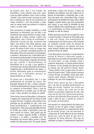 Revista Virtual de Gestão de Iniciativas Sociais ISSN: 1808-6535 Publicada em Junho de 2008
34
da própria ação, mas o seu sentido. Na
brincadeira, a ação substitui outra ação, assim
como um objeto substitui o outro. Como a criança
"refunde" uma coisa em outra, uma ação em outra
Isso é realizado por meio de um movimento no
campo semântico e não está atrelado a coisas
reais, ao campo visual, que submete a si todas as
coisas e as ações reais.
Esse movimento no campo semântico é o mais
importante na brincadeira: por um lado, é um
movimento num campo abstrato (o campo, então,
surge antes de a criança começar a operar com
significados), mas a forma do movimento é
situacional, concreta (ou seja, movimento não
lógico, mas afetivo). Em outras palavras, surge
um campo semântico, mas o movimento nele
ocorre da mesma forma como no campo real.
Nisso está a principal contradição genética da
brincadeira. Resta-me responder a três perguntas:
a primeira é demonstrar que a brincadeira não é
um momento predominante no desenvolvimento
da criança, e sim principal; a segunda, demonstrar
em que consiste o desenvolvimento da
brincadeira em si, ou seja, o que significa o
movimento que vai da predominância da situação
imaginária para a predominância das regras; e a
terceira, demonstrar quais as reestruturações
internas que a brincadeira provoca no
desenvolvimento da criança.
Eu penso que a brincadeira não é o tipo
predominante de atividade da criança. Nas
principais situações de vida, a criança comporta-
se de forma diametralmente oposta ao modo como
se comporta na brincadeira. Nesta, a ação da
criança submete-se ao sentido, mas, na vida real,
a ação, é claro, prevalece em relação ao sentido.
Dessa forma, temos na brincadeira, se desejarem,
o negativo do comportamento da criança na vida
em geral. Por isso, considerar a brincadeira como
protótipo de sua atividade de vida, como uma
forma predominante, é completamente sem
fundamentos. Nisso está a principal falha da teoria
de Koffka que analisa a brincadeira como um
outro mundo da criança. Tudo aquilo que diz
respeito à criança, segundo Koffka, é atividade
de brincar e, ao adulto, é atividade séria. Na
brincadeira, um mesmo objeto possui o mesmo
sentido; fora dela, possui outro. No mundo infantil
predomina a lógica dos desejos, a lógica da
satisfação dos impulsos, mas não a lógica real. O
ilusório da brincadeira é transferido para a vida.
Isso seria assim caso a brincadeira fosse a forma
predominante de atividade da criança. Mas é difícil
imaginar o quadro insano, que seria representado
pela criança, se esse modo de atividade da qual
estamos falando fosse transferida para a vida real
e se transformasse na forma predominante de
atividade na vida da criança.
Koffka apresenta uma série de exemplos de como
a criança transfere a situação de brincadeira para
a vida real. Porém, essa transferência de
comportamento do brincar para a vida real pode
ser analisada somente como um sintoma de
doença. Comportar-se em situação real como
numa situação ilusória quer dizer apresentar os
primeiros brotos de delírio.
Como demonstrou um estudo, o comportamento
normal de brincar é observado quando a
brincadeira tem um caráter de brincadeira de irmãs
"de serem irmãs", ou seja, sentadas à mesa e
realmente almoçando, as crianças podem brincar
de almoçar, ou (no exemplo que apresenta Kats)
as crianças, que não querem ir dormir, dizem:
"Vamos brincar como se agora fosse de noite e
temos de ir para a cama". Essas crianças começam
a brincar do que, na realidade, fazem, pelo visto,
criando outras relações, aliviando com isso a
realização de uma ação desagradável.
Dessa forma, parece-me que a brincadeira
não é um tipo de atividade predominante na
idade pré-escolar. Somente nas teorias que
analisam a criança, não como um ser que
satisfaz as principais exigências da vida, mas
como um ser que vive à procura de prazeres,
em busca da satisfação desses prazeres, pode
surgir a idéia de que o mundo da criança é
um mundo de brincadeira.
Seria possível no comportamento da criança uma
situação tal que ela agisse sempre segundo o
sentido? Seria possível um comportamento árido
do pré-escolar tal que, com um bom-bom, se
comportasse de forma diferente da que desejaria
apenas por causa da idéia de que deve se
comportar de forma diferente. Esse tipo de
submissão às regras é completamente impossível
 