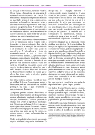 Revista Virtual de Gestão de Iniciativas Sociais ISSN: 1808-6535 Publicada em Junho de 2008
35
na vida; já na brincadeira, torna-se possível.
Dessa forma, a brincadeira cria uma zona de
desenvolvimento iminente7
na criança. Na
brincadeira, a criança está sempre acima da média
da sua idade, acima de seu comportamento
cotidiano; na brincadeira, é como se a criança
estivesse numa altura equivalente a uma cabeça
acima da sua própria altura. A brincadeira em
forma condensada contém em si, como na mágica
de uma lente de aumento, todas as tendências do
desenvolvimento; ela parece tentar dar um salto
acima do seu comportamento comum.
A relação entre a brincadeira e o desenvolvimento
deve ser comparada com a relação entre a
instrução e o desenvolvimento. Por trás da
brincadeira estão as alterações das necessidades
e as alterações de caráter mais geral da
consciência. A brincadeira é fonte do
desenvolvimento e cria a zona de
desenvolvimento iminente. A ação num campo
imaginário, numa situação imaginária, a criação
de uma intenção voluntária, a formação de um
plano de vida, de motivos volitivos - tudo isso
surge na brincadeira, colocando-a num nível
superior de desenvolvimento, elevando-a para a
crista da onda e fazendo dela a onda decúmana
do desenvolvimento na idade pré-escolar, que se
eleva das águas mais profundas, porém
relativamente calmas.
Em última instância, a criança é movida por meio
da atividade de brincar. Somente nesse sentido a
brincadeira pode ser denominada de atividade
principal, ou seja, a que determina o
desenvolvimento da criança.
A segunda questão é como a brincadeira se
movimenta É interessante o fato de que a criança
começa pela situação imaginária, sendo que essa
situação, inicialmente, é muito próxima da
situação real. Ocorre a reprodução da situação
real. Digamos que, ao brincar de boneca, a criança
quase repete o que sua mãe faz com ela: o doutor
acaba de examinar a garganta da criança; ela sentiu
dor, gritou, mas, assim que ele foi embora, no
mesmo instante, a criança enfia uma colher na
boca da boneca.
Então, na situação inicial, a regra está num estágio
superior, em forma comprimida, amarfanhada. O
7
Ainda que contrariando o uso já estabelecido por outras traduções (zona de
desenvolvimento proximal ou imediato), optamos pela palavra iminente porque ela
traduz com mais propriedade a idéia de proximidade e possibilidade, ao mesmo tempo.
(N.daT.)
imaginário na situação também é
extremamente pouco imaginário. É uma
situação imaginária, mas ela torna-se
compreensível em sua relação com a situação
real que acabou de ocorrer, ou seja, ela é a
recordação de algo que aconteceu. A
brincadeira lembra mais uma recordação do
que uma imaginação, ou seja, ela parece ser
mais a recordação na ação do que uma nova
situação imaginária. À medida que a
brincadeira se desenvolve, temos o
movimento para o lado no qual se toma
consciência do objetivo da brincadeira.
É incorreto imaginar que a brincadeira é uma
atividade sem objetivo. Ela é uma atividade da
criança com objetivo. Nos jogos esportivos, existe
o vencedor e o vencido, pode-se chegar primeiro e
pode-se ser o segundo ou o último. Resumindo, o
objetivo decide o jogo. O objetivo é aquilo graças
aqueseempreendetodooresto.Comoomomento
final, ele determina a relação afetiva da criança
com o jogo; apostando corrida, ela pode preocupar-
se demasiadamente e aborrecer-se muito; de sua
satisfação pouco pode restar porque correr para
ela é difícil fisicamente e, caso a ultrapassem, sentirá
poucas satisfações funcionais. Ao final dos jogos
esportivos, o objetivo torna-se um dos momentos
dominantes sem o qual o jogar perde seu sentido,
assim como seria colocar na boca uma bala
gostosa, mastigá-la e cuspí-la.
No jogo, tem-se a consciência antecipada do
objetivo definido - quem chegará primeiro.
No final do desenvolvimento, aparece a regra e,
quanto mais rígida, mais adaptação exige da
criança; quanto mais regula a atividade da criança,
mais tenso e acirrado torna-se o jogo. No jogo, a
simples corrida sem objetivo, sem regras, é um
jogo indolente que não empolga as crianças.
Noll simplificou as regras do jogo de croquet para
crianças. Assim fazendo, demonstrou como isso
desanima, ou seja, como para a criança o jogo
perde o sentido à medida que as regras são
 