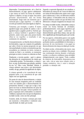 Revista Virtual de Gestão de Iniciativas Sociais ISSN: 1808-6535 Publicada em Junho de 2008
36
dispensadas. Conseqüentemente, até o final do
desenvolvimento, no jogo, aparece nitidamente
o que estava no início em forma de embrião.
Aparece o objetivo, ou seja, as regras. Isso estava
presente anteriormente, mas em forma
amarfanhada. Surge mais um momento que é
essencial para o jogo esportivo - é a idéia de
recorde que também está muito ligada ao objetivo.
Tomemos, por exemplo, o xadrez. É muito
agradável jogar uma partida de xadrez e não é
agradável para o jogador perdê-la. Noll diz que
para a criança também é agradável chegar
primeiro, assim como para uma pessoa bonita
olhar-se no espelho; o resultado é um
sentimento de satisfação.
Conseqüentemente, no final do desenvolvimento
da brincadeira, surge um conjunto de qualidades
que salta à frente na mesma proporção em que
está amarfanhado no início; os momentos que são
secundários ou colaterais no início, tornam-se
centrais no final e, ao contrário, os momentos
principais no início, tornam-se colaterais no final.
Finalmente, a terceira questão - qual é o gênero
das alterações de comportamento da criança que
a brincadeira produz Na brincadeira, a criança é
livre, ou seja, ela determina suas atitudes, partindo
do seu "eu". Mas, é uma "liberdade" ilusória. A
criança submete suas ações a um determinado
sentido, ela age, partindo do significado do objeto.
A criança aprende a ter consciência de suas
próprias ações, a ter consciência de que cada
objeto tem um significado.
Do ponto de vista do desenvolvimento, a criação
de uma situação imaginária pode ser analisada
como um caminho para o desenvolvimento do
pensamento abstrato; a regra que se liga a isso
parece-me levar ao desenvolvimento de ações da
criança com base nas quais torna-se possível, em
geral, a separação entre a brincadeira e os afazeres
cotidianos, separação esta com que nos deparamos,
na idade escolar, como um fato principal.
Gostaria, ainda, de chamar a atenção para mais
um momento: a brincadeira é realmente uma
especificidade da idade pré-escolar.
Segundo a expressão figurada de um estudioso, a
brincadeira da criança de até 3 anos de idade tem
um caráter de brincadeira séria, assim como o jogo
para o adolescente, é claro, em diferentes sentidos
dessa palavra. A brincadeira séria da criança na
primeira infância consiste em que ela brinca sem
diferenciar a situação imaginária da situação real.
Na criança em idade escolar, a brincadeira começa a
existir em forma limitada de atividades,
predominantemente, como jogos esportivos que
desempenham um papel conhecido no
desenvolvimento geral dessa criança, mas que não
têmosignificadoquedesempenhaparaopré-escolar.
Por seu aspecto, a brincadeira parece com aquilo
ao que ela conduz e somente sua análise interna
profunda mostra a possibilidade de determinar o
processo de seu movimento e seu papel no
desenvolvimento da criança em idade pré-escolar.
Na idade escolar, a brincadeira não morre, mas
penetra na relação com a realidade. Ela possui
sua continuação interna durante a instrução
escolar e os afazeres cotidianos (uma atividade
obrigatoriamente com regras). Toda a análise
da essência da brincadeira demonstrou-nos
que, nela, cria-se uma nova relação entre o
campo semântico, isto é, entre a situação
pensada e a situação real.
 
