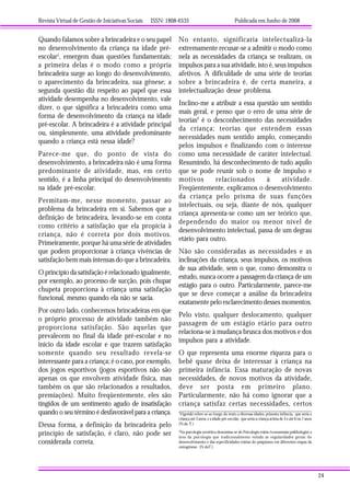 Revista Virtual de Gestão de Iniciativas Sociais ISSN: 1808-6535 Publicada em Junho de 2008
24
Quando falamos sobre a brincadeira e o seu papel
no desenvolvimento da criança na idade pré-
escolar1
, emergem duas questões fundamentais:
a primeira delas é o modo como a própria
brincadeira surge ao longo do desenvolvimento,
o aparecimento da brincadeira, sua gênese; a
segunda questão diz respeito ao papel que essa
atividade desempenha no desenvolvimento, vale
dizer, o que significa a brincadeira como uma
forma de desenvolvimento da criança na idade
pré-escolar. A brincadeira é a atividade principal
ou, simplesmente, uma atividade predominante
quando a criança está nessa idade?
Parece-me que, do ponto de vista do
desenvolvimento, a brincadeira não é uma forma
predominante de atividade, mas, em certo
sentido, é a linha principal do desenvolvimento
na idade pré-escolar.
Permitam-me, nesse momento, passar ao
problema da brincadeira em si. Sabemos que a
definição de brincadeira, levando-se em conta
como critério a satisfação que ela propicia à
criança, não é correta por dois motivos.
Primeiramente, porque há uma série de atividades
que podem proporcionar à criança vivências de
satisfação bem mais intensas do que a brincadeira.
O princípio da satisfação é relacionado igualmente,
por exemplo, ao processo de sucção, pois chupar
chupeta proporciona à criança uma satisfação
funcional, mesmo quando ela não se sacia.
Por outro lado, conhecemos brincadeiras em que
o próprio processo de atividade também não
proporciona satisfação. São aquelas que
prevalecem no final da idade pré-escolar e no
início da idade escolar e que trazem satisfação
somente quando seu resultado revela-se
interessante para a criança; é o caso, por exemplo,
dos jogos esportivos (jogos esportivos não são
apenas os que envolvem atividade física, mas
também os que são relacionados a resultados,
premiações). Muito freqüentemente, eles são
tingidos de um sentimento agudo de insatisfação
quando o seu término é desfavorável para a criança.
Dessa forma, a definição da brincadeira pelo
princípio de satisfação, é claro, não pode ser
considerada correta.
1
Vigotski refere-se ao longo do texto a diversas idades: primeira infância, que seria a
criança até 3 anos, e a idade pré-escolar, que seria a criança acima de 3 e até 6 ou 7 anos
(N.da T.)
2
Na psicologia soviética denomina-se de Psicologia etária (vozrastnaia psikhologia) a
área da psicologia que tradicionalmente estuda as regularidades gerais do
desenvolvimento e das especificidades etárias do psiquismo em diferentes etapas da
ontogênese. (N.daT.)
No entanto, significaria intelectualizá-la
extremamente recusar-se a admitir o modo como
nela as necessidades da criança se realizam, os
impulsos para a sua atividade, isto é, seus impulsos
afetivos. A dificuldade de uma série de teorias
sobre a brincadeira é, de certa maneira, a
intelectualização desse problema.
Inclino-me a atribuir a essa questão um sentido
mais geral, e penso que o erro de uma série de
teorias2
é o desconhecimento das necessidades
da criança; teorias que entendem essas
necessidades num sentido amplo, começando
pelos impulsos e finalizando com o interesse
como uma necessidade de caráter intelectual.
Resumindo, há desconhecimento de tudo aquilo
que se pode reunir sob o nome de impulso e
motivos relacionados à atividade.
Freqüentemente, explicamos o desenvolvimento
da criança pelo prisma de suas funções
intelectuais, ou seja, diante de nós, qualquer
criança apresenta-se como um ser teórico que,
dependendo do maior ou menor nível de
desenvolvimento intelectual, passa de um degrau
etário para outro.
Não são consideradas as necessidades e as
inclinações da criança, seus impulsos, os motivos
de sua atividade, sem o que, como demonstra o
estudo, nunca ocorre a passagem da criança de um
estágio para o outro. Particularmente, parece-me
que se deve começar a análise da brincadeira
exatamente pelo esclarecimento desses momentos.
Pelo visto, qualquer deslocamento, qualquer
passagem de um estágio etário para outro
relaciona-se à mudança brusca dos motivos e dos
impulsos para a atividade.
O que representa uma enorme riqueza para o
bebê quase deixa de interessar à criança na
primeira infância. Essa maturação de novas
necessidades, de novos motivos da atividade,
deve ser posta em primeiro plano.
Particularmente, não há como ignorar que a
criança satisfaz certas necessidades, certos
 
